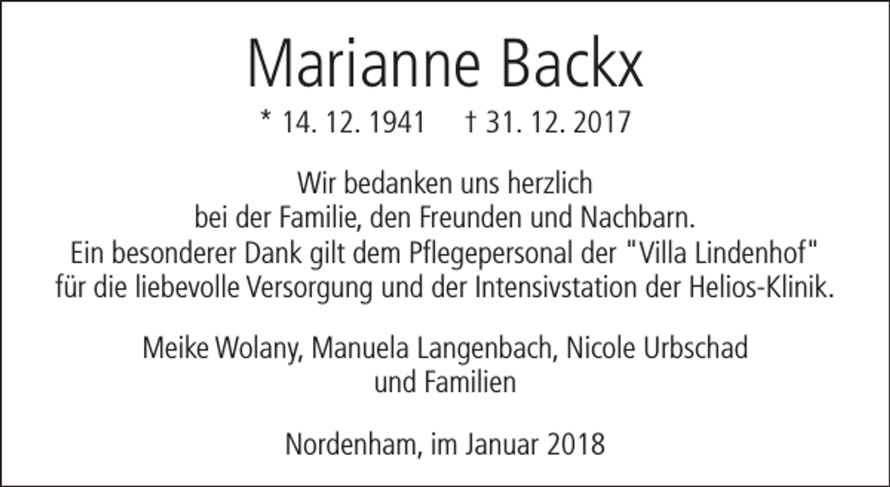 <p>Marianne Backx<br />* 14. 12. 1941</p><p>† 31. 12. 2017</p><p>Wir bedanken uns herzlich<br />bei der Familie, den Freunden und Nachbarn.<br />Ein besonderer Dank gilt dem Pflegepersonal der "Villa Lindenhof"<br />für die liebevolle Versorgung und der Intensivstation der Helios-Klinik.<br />Meike Wolany, Manuela Langenbach, Nicole Urbschad<br />und Familien<br />Nordenham, im Januar 2018</p>