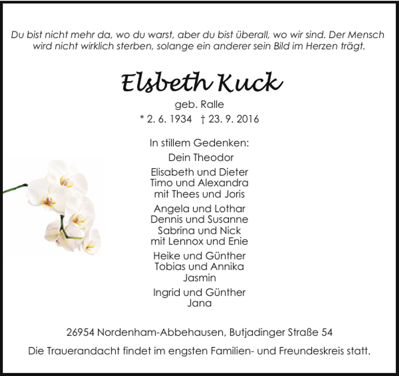 <p>Du bist nicht mehr da, wo du warst, aber du bist überall, wo wir sind. Der Mensch<br />wird nicht wirklich sterben, solange ein anderer sein Bild im Herzen trägt.</p><p>geb. Ralle<br />* 2. 6. 1934 † 23. 9. 2016<br />In stillem Gedenken:<br />Dein Theodor<br />Elisabeth und Dieter<br />Timo und Alexandra<br />mit Thees und Joris<br />Angela und Lothar<br />Dennis und Susanne<br />Sabrina und Nick<br />mit Lennox und Enie<br />Heike und Günther<br />Tobias und Annika<br />Jasmin<br />Ingrid und Günther<br />Jana<br />26954 Nordenham-Abbehausen, Butjadinger Straße 54<br />Die Trauerandacht findet im engsten Familien- und Freundeskreis statt.</p>