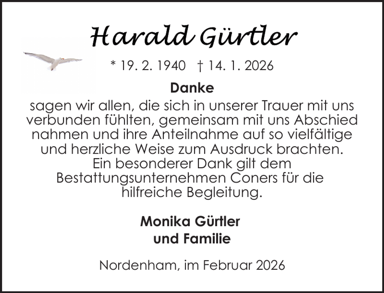 <p>* 19. 2. 1940 † 14. 1. 2026</p>
<p>Danke<br />sagen wir allen, die sich in unserer Trauer mit uns<br />verbunden fühlten, gemeinsam mit uns Abschied<br />nahmen und ihre Anteilnahme auf so vielfältige<br />und herzliche Weise zum Ausdruck brachten.<br />Ein besonderer Dank gilt dem<br />Bestattungsunternehmen Coners für die<br />hilfreiche Begleitung.<br />Monika Gürtler<br />und Familie<br />Nordenham, im Februar 2026</p>