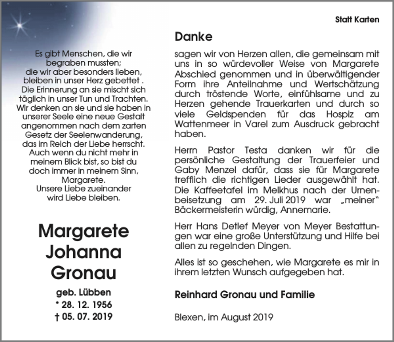 <p>Statt Karten</p><p>Danke<br />Es gibt Menschen, die wir<br />begraben mussten;<br />die wir aber besonders lieben,<br />bleiben in unser Herz gebettet .<br />Die Erinnerung an sie mischt sich<br />täglich in unser Tun und Trachten.<br />Wir denken an sie und sie haben in<br />unserer Seele eine neue Gestalt<br />angenommen nach dem zarten<br />Gesetz der Seelenwanderung,<br />das im Reich der Liebe herrscht.<br />Auch wenn du nicht mehr in<br />meinem Blick bist, so bist du<br />doch immer in meinem Sinn,<br />Margarete.<br />Unsere Liebe zueinander<br />wird Liebe bleiben.</p><p>Margarete<br />Johanna<br />Gronau<br />geb. Lübben<br />* 28. 12. 1956<br />† 05. 07. 2019</p><p>sagen wir von Herzen allen, die gemeinsam mit<br />uns in so würdevoller Weise von Margarete<br />Abschied genommen und in überwältigender<br />Form ihre Anteilnahme und Wertschätzung<br />durch tröstende Worte, einfühlsame und zu<br />Herzen gehende Trauerkarten und durch so<br />viele Geldspenden für das Hospiz am<br />Wattenmeer in Varel zum Ausdruck gebracht<br />haben.<br />Herrn Pastor Testa danken wir für die<br />persönliche Gestaltung der Trauerfeier und<br />Gaby Menzel dafür, dass sie für Margarete<br />trefflich die richtigen Lieder ausgewählt hat.<br />Die Kaffeetafel im Melkhus nach der Urnenbeisetzung am 29. Juli 2019 war „meiner“<br />Bäckermeisterin würdig, Annemarie.<br />Herr Hans Detlef Meyer von Meyer Bestattungen war eine große Unterstützung und Hilfe bei<br />allen zu regelnden Dingen.<br />Alles ist so geschehen, wie Margarete es mir in<br />ihrem letzten Wunsch aufgegeben hat.</p><p>Reinhard Gronau und Familie<br />Blexen, im August 2019</p>