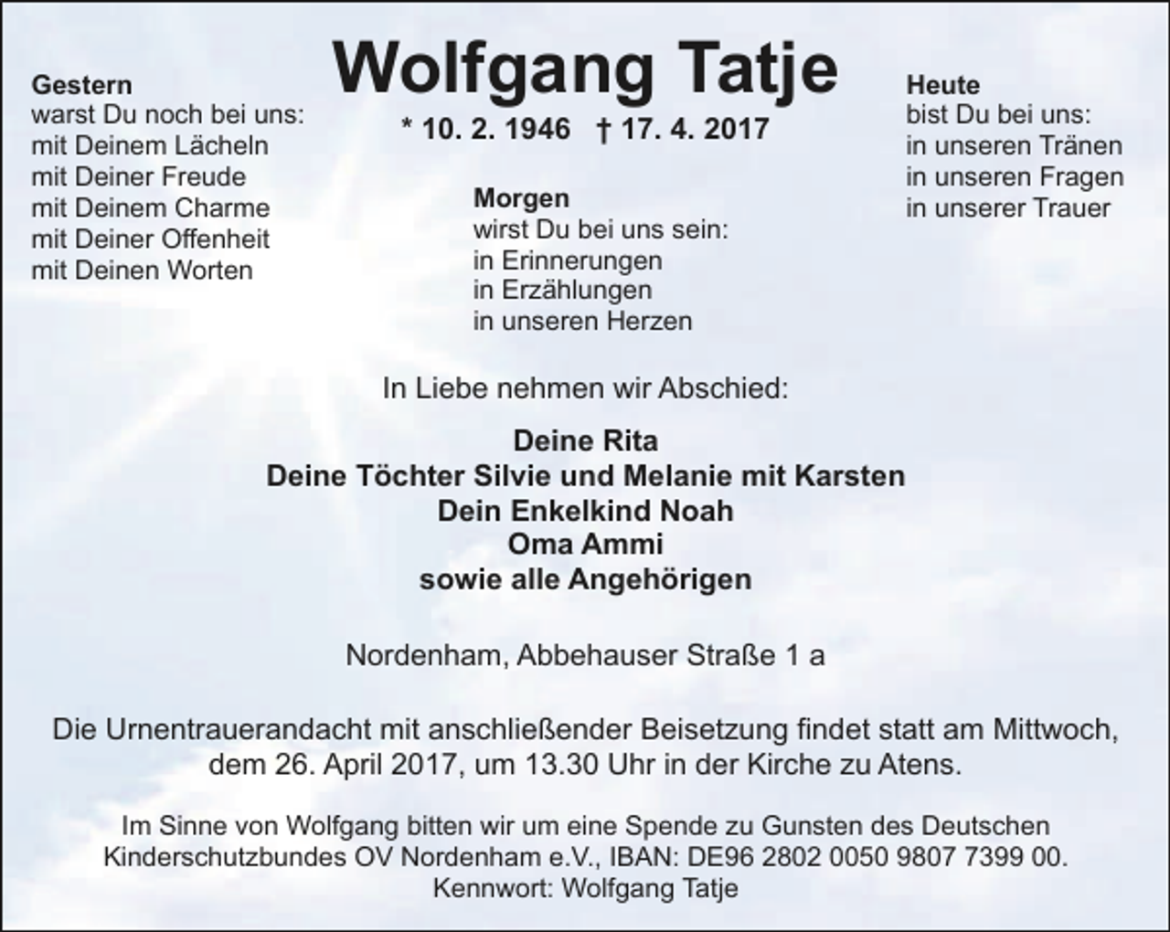 <p>Gestern<br />warst Du noch bei uns:<br />mit Deinem Lächeln<br />mit Deiner Freude<br />mit Deinem Charme<br />mit Deiner Offenheit<br />mit Deinen Worten</p><p>Wolfgang Tatje<br />* 10. 2. 1946 † 17. 4. 2017<br />Morgen<br />wirst Du bei uns sein:<br />in Erinnerungen<br />in Erzählungen<br />in unseren Herzen</p><p>Heute<br />bist Du bei uns:<br />in unseren Tränen<br />in unseren Fragen<br />in unserer Trauer</p><p>In Liebe nehmen wir Abschied:<br />Deine Rita<br />Deine Töchter Silvie und Melanie mit Karsten<br />Dein Enkelkind Noah<br />Oma Ammi<br />sowie alle Angehörigen<br />Nordenham, Abbehauser Straße 1 a<br />Die Urnentrauerandacht mit anschließender Beisetzung findet statt am Mittwoch,<br />dem 26. April 2017, um 13.30 Uhr in der Kirche zu Atens.<br />Im Sinne von Wolfgang bitten wir um eine Spende zu Gunsten des Deutschen<br />Kinderschutzbundes OV Nordenham e.V., IBAN: DE96 2802 0050 980399 00.<br />Kennwort: Wolfgang Tatje</p>