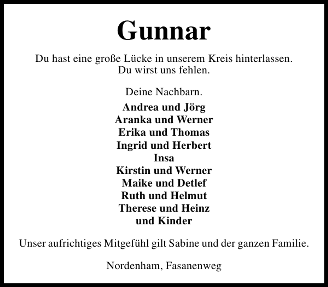 <p>Gunnar<br />Du hast eine große Lücke in unserem Kreis hinterlassen.<br />Du wirst uns fehlen.<br />Deine Nachbarn.<br />Andrea und Jörg<br />Aranka und Werner<br />Erika und Thomas<br />Ingrid und Herbert<br />Insa<br />Kirstin und Werner<br />Maike und Detlef<br />Ruth und Helmut<br />Therese und Heinz<br />und Kinder<br />Unser aufrichtiges Mitgefühl gilt Sabine und der ganzen Familie.<br />Nordenham, Fasanenweg</p>