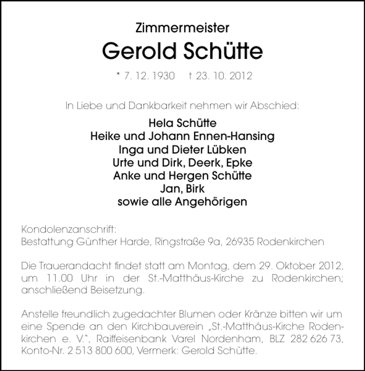 <p>Zimmermeister</p><p>Gerold Schütte<br />* 7. 12. 1930</p><p>t 23. 10. 2012</p><p>ln Liebe und Dankbarkeit nehmen wir Abschied:</p><p>Hela Schütte<br />Heike und Johann Ennen-Hansing<br />Inga und Dieter Lübken<br />Urte und Dirk, Deerk, Epke<br />Anke und Hergen Schütte<br />Jan, Birk<br />sowie alle Angehörigen<br />Kondolenzanschrift:<br />Bestattung Günther Harde, Ringstraße 9a, 26935 Rodenkirchen<br />Die Trauerandacht ﬁndet statt am Montag, dem 29. Oktober 2012,<br />um 11.00 Uhr in der St.-Matthäus-Kirche zu Rodenkirchen;<br />anschließend Beisetzung.<br />Anstelle freundlich zugedachter Blumen oder Kränze bitten wir um<br />eine Spende an den Kirchbauverein „St.-Matthäus-Kirche Rodenkirchen e. V.“, Raiffeisenbank Varel Nordenham, BLZ 282 626 73,<br />Konto-Nr. 2 513 800 600, Vermerk: Gerold Schütte.</p>