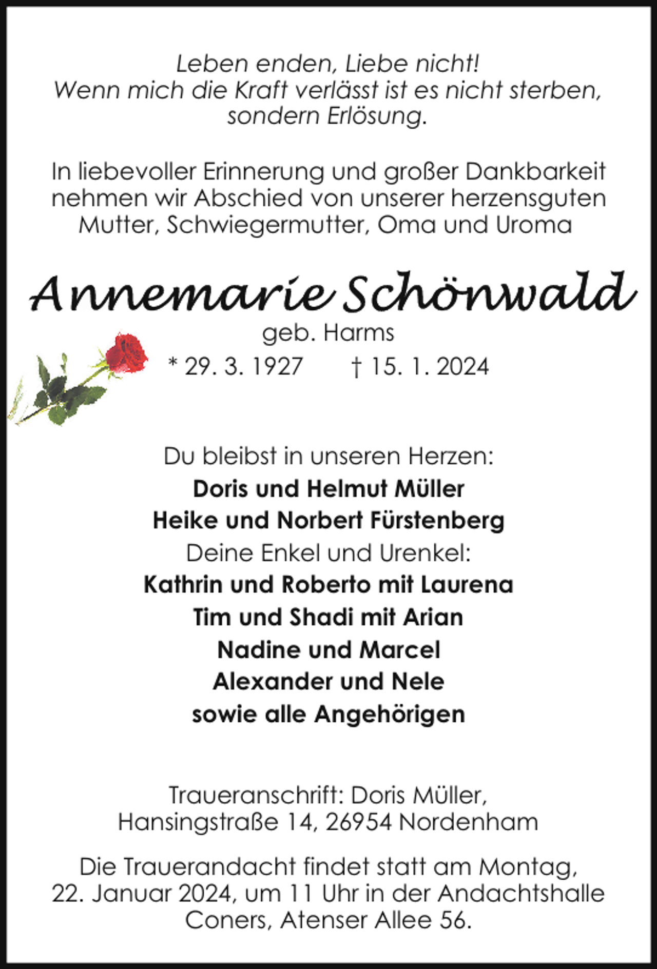 <p>Leben enden, Liebe nicht!<br />Wenn mich die Kraft verlässt ist es nicht sterben,<br />sondern Erlösung.<br />In liebevoller Erinnerung und großer Dankbarkeit<br />nehmen wir Abschied von unserer herzensguten<br />Mutter, Schwiegermutter, Oma und Uroma</p><p>geb. Harms<br />* 29. 3. 1927<br />† 15. 1. 2024<br />Du bleibst in unseren Herzen:<br />Doris und Helmut Müller<br />Heike und Norbert Fürstenberg<br />Deine Enkel und Urenkel:<br />Kathrin und Roberto mit Laurena<br />Tim und Shadi mit Arian<br />Nadine und Marcel<br />Alexander und Nele<br />sowie alle Angehörigen<br />Traueranschrift: Doris Müller,<br />Hansingstraße 14, 26954 Nordenham<br />Die Trauerandacht findet statt am Montag,<br />22. Januar 2024, um 11 Uhr in der Andachtshalle<br />Coners, Atenser Allee 56.</p>