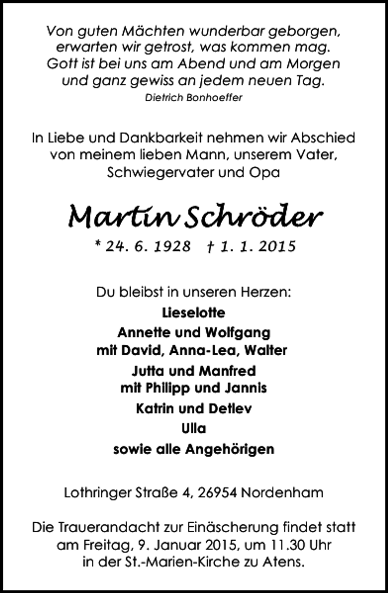 <p>Von guten Mächten wunderbar geborgen,<br />erwarten wir getrost, was kommen mag.<br />Gott ist bei uns am Abend und am Morgen<br />und ganz gewiss an jedem neuen Tag.<br />Dietrich Bonhoeffer</p><p>In Liebe und Dankbarkeit nehmen wir Abschied<br />von meinem lieben Mann, unserem Vater,<br />Schwiegervater und Opa</p><p>* 24. 6. 1928</p><p>† 1. 1. 2015</p><p>Du bleibst in unseren Herzen:<br />Lieselotte<br />Annette und Wolfgang<br />mit David, Anna-Lea, Walter<br />Jutta und Manfred<br />mit Philipp und Jannis<br />Katrin und Detlev<br />Ulla<br />sowie alle Angehörigen<br />Lothringer Straße 4, 26954 Nordenham<br />Die Trauerandacht zur Einäscherung findet statt<br />am Freitag, 9. Januar 2015, um 11.30 Uhr<br />in der St.-Marien-Kirche zu Atens.</p>