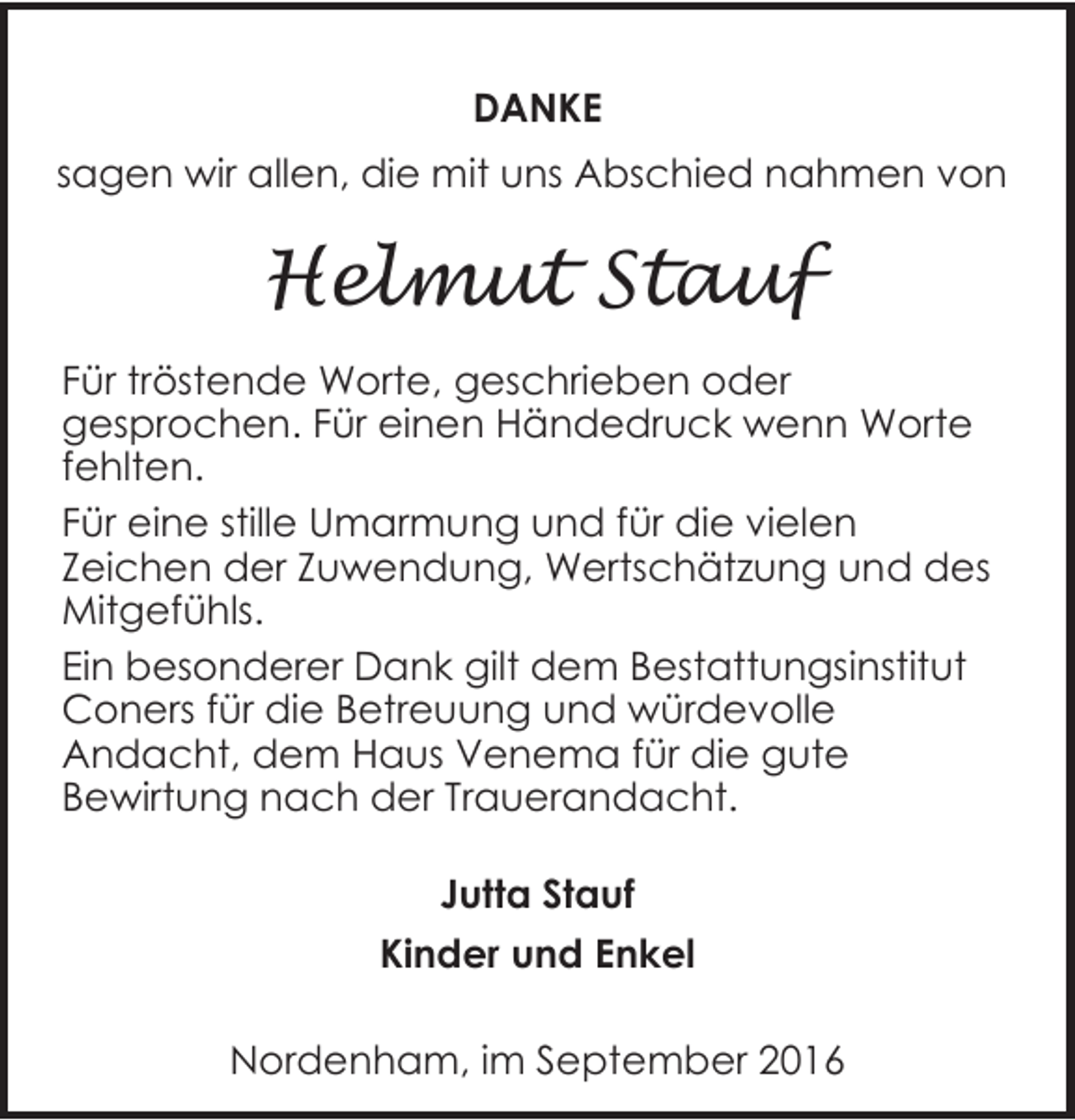 <p>DANKE<br />sagen wir allen, die mit uns Abschied nahmen von</p><p>Helmut Stauf<br />Für tröstende Worte, geschrieben oder<br />gesprochen. Für einen Händedruck wenn Worte<br />fehlten.<br />Für eine stille Umarmung und für die vielen<br />Zeichen der Zuwendung, Wertschätzung und des<br />Mitgefühls.<br />Ein besonderer Dank gilt dem Bestattungsinstitut<br />Coners für die Betreuung und würdevolle<br />Andacht, dem Haus Venema für die gute<br />Bewirtung nach der Trauerandacht.<br />Jutta Stauf<br />Kinder und Enkel<br />Nordenham, im September 2016</p>