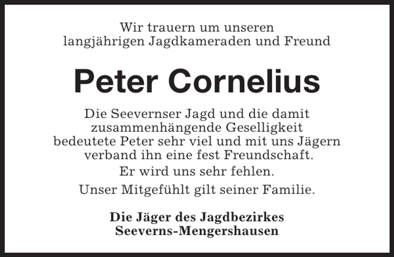 <p>Wir trauern um unseren<br />langjährigen Jagdkameraden und Freund</p><p>Peter Cornelius<br />Die Seevernser Jagd und die damit<br />zusammenhängende Geselligkeit<br />bedeutete Peter sehr viel und mit uns Jägern<br />verband ihn eine fest Freundschaft.<br />Er wird uns sehr fehlen.<br />Unser Mitgefühlt gilt seiner Familie.<br />Die Jäger des Jagdbezirkes<br />Seeverns-Mengershausen</p>