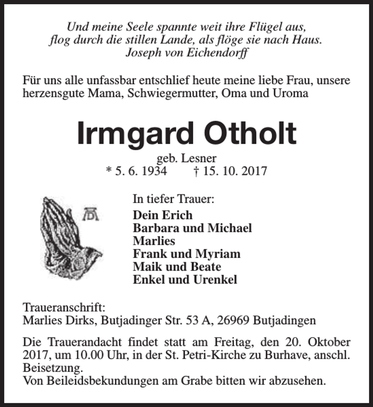 <p>Und meine Seele spannte weit ihre Flügel aus,<br />flog durch die stillen Lande, als flöge sie nach Haus.<br />Joseph von Eichendorff<br />Für uns alle unfassbar entschlief heute meine liebe Frau, unsere<br />herzensgute Mama, Schwiegermutter, Oma und Uroma</p><p>Irmgard Otholt<br />geb. Lesner<br />* 5. 6. 1934<br />† 15. 10. 2017<br />In tiefer Trauer:<br />Dein Erich<br />Barbara und Michael<br />Marlies<br />Frank und Myriam<br />Maik und Beate<br />Enkel und Urenkel<br />Traueranschrift:<br />Marlies Dirks, Butjadinger Str. 53 A, 26969 Butjadingen<br />Die Trauerandacht findet statt am Freitag, den 20. Oktober<br />2017, um 10.00 Uhr, in der St. Petri-Kirche zu Burhave, anschl.<br />Beisetzung.<br />Von Beileidsbekundungen am Grabe bitten wir abzusehen.</p>