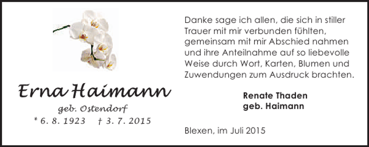 <p>Danke sage ich allen, die sich in stiller<br />Trauer mit mir verbunden fühlten,<br />gemeinsam mit mir Abschied nahmen<br />und ihre Anteilnahme auf so liebevolle<br />Weise durch Wort, Karten, Blumen und<br />Zuwendungen zum Ausdruck brachten.</p><p>geb. Ostendorf<br />* 6. 8. 1923 † 3. 7. 2015</p><p>Renate Thaden<br />geb. Haimann<br />Blexen, im Juli 2015</p>