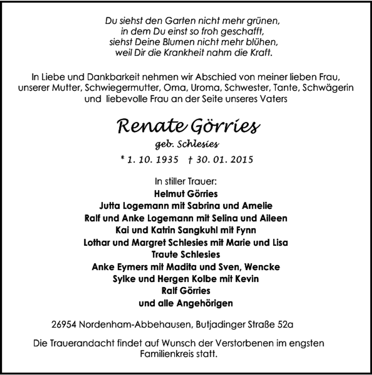 <p>Du siehst den Garten nicht mehr grünen,<br />in dem Du einst so froh geschafft,<br />siehst Deine Blumen nicht mehr blühen,<br />weil Dir die Krankheit nahm die Kraft.<br />In Liebe und Dankbarkeit nehmen wir Abschied von meiner lieben Frau,<br />unserer Mutter, Schwiegermutter, Oma, Uroma, Schwester, Tante, Schwägerin<br />und liebevolle Frau an der Seite unseres Vaters</p><p>Renate Görries<br />geb. Schlesies</p><p>* 1. 10. 1935 † 30. 01. 2015</p><p>In stiller Trauer:<br />Helmut Görries<br />Jutta Logemann mit Sabrina und Amelie<br />Ralf und Anke Logemann mit Selina und Aileen<br />Kai und Katrin Sangkuhl mit Fynn<br />Lothar und Margret Schlesies mit Marie und Lisa<br />Traute Schlesies<br />Anke Eymers mit Madita und Sven, Wencke<br />Sylke und Hergen Kolbe mit Kevin<br />Ralf Görries<br />und alle Angehörigen<br />26954 Nordenham-Abbehausen, Butjadinger Straße 52a<br />Die Trauerandacht findet auf Wunsch der Verstorbenen im engsten<br />Familienkreis statt.</p>