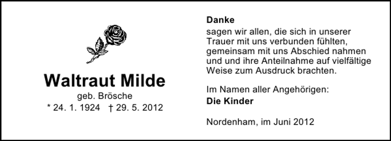 <p>Waltraut Milde<br />geb. Brösche<br />* 24. 1. 1924 † 29. 5. 2012</p><p>Danke<br />sagen wir allen, die sich in unserer<br />Trauer mit uns verbunden fühlten,<br />gemeinsam mit uns Abschied nahmen<br />und und ihre Anteilnahme auf vielfältige<br />Weise zum Ausdruck brachten.<br />Im Namen aller Angehörigen:<br />Die Kinder<br />Nordenham, im Juni 2012</p>