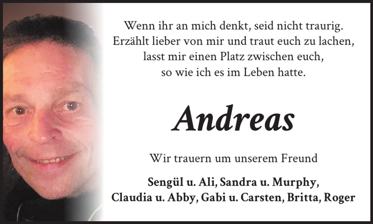 <p>Wenn ihr an mich denkt, seid nicht traurig.<br />Erzählt lieber von mir und traut euch zu lachen,<br />lasst mir einen Platz zwischen euch,<br />so wie ich es im Leben hatte.</p><p>Andreas<br />Wir trauern um unserem Freund<br />Sengül u. Ali, Sandra u. Murphy,<br />Claudia u. Abby, Gabi u. Carsten, Britta, Roger</p>