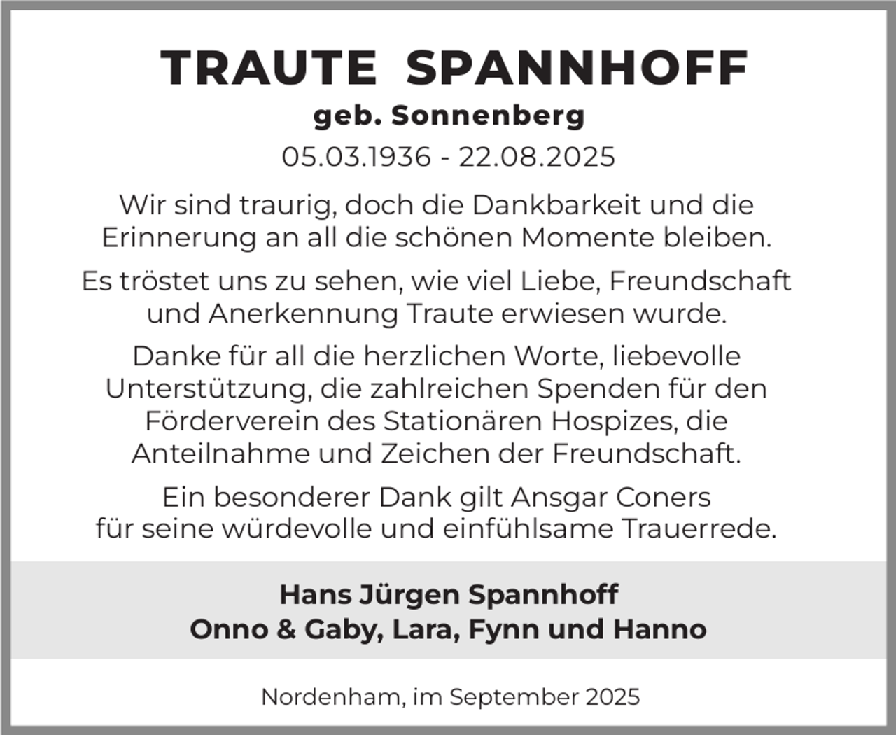 <p>TRAUTE SPANNHOFF<br />geb. Sonnenberg<br />05.03.1936 - 22.08.2025</p><p>Wir sind traurig, doch die Dankbarkeit und die<br />Erinnerung an all die schönen Momente bleiben.<br />Es tröstet uns zu sehen, wie viel Liebe, Freundschaft<br />und Anerkennung Traute erwiesen wurde.<br />Danke für all die herzlichen Worte, liebevolle<br />Unterstützung, die zahlreichen Spenden für den<br />Förderverein des Stationären Hospizes, die<br />Anteilnahme und Zeichen der Freundschaft.<br />Ein besonderer Dank gilt Ansgar Coners<br />für seine würdevolle und einfühlsame Trauerrede.<br />Hans Jürgen Spannhoff<br />Onno &amp; Gaby, Lara, Fynn und Hanno<br />Nordenham, im September 2025</p>
