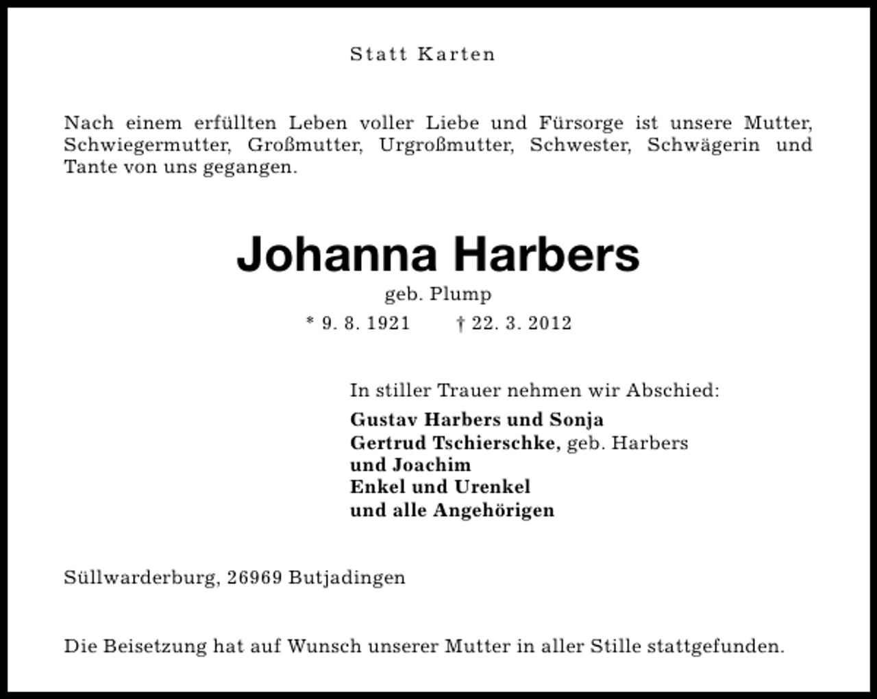 <p>S t a t t K a rt e n<br />Nach einem erfüllten Leben voller Liebe und Fürsorge ist unsere Mutter,<br />Schwiegermutter, Großmutter, Urgroßmutter, Schwester, Schwägerin und<br />Tante von uns gegangen.</p><p>Johanna Harbers<br />geb. Plump<br />* 9. 8. 1921<br />† 22. 3. 2012</p><p>In stiller Trauer nehmen wir Abschied:<br />Gustav Harbers und Sonja<br />Gertrud Tschierschke, geb. Harbers<br />und Joachim<br />Enkel und Urenkel<br />und alle Angehörigen<br />Süllwarderburg, 26969 Butjadingen<br />Die Beisetzung hat auf Wunsch unserer Mutter in aller Stille stattgefunden.</p>