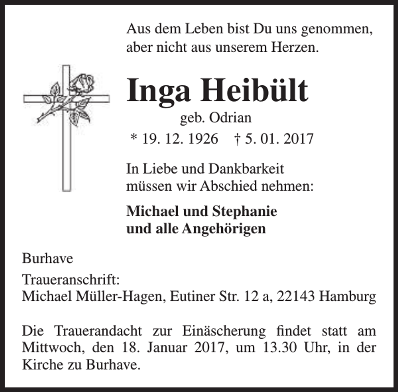 <p>Aus dem Leben bist Du uns genommen,<br />aber nicht aus unserem Herzen.</p><p>Inga Heibült</p><p>geb. Odrian<br />* 19. 12. 1926 † 5. 01. 2017</p><p>In Liebe und Dankbarkeit<br />müssen wir Abschied nehmen:<br />Michael und Stephanie<br />und alle Angehörigen<br />Burhave<br />Traueranschrift:<br />Michael Müller-Hagen, Eutiner Str. 12 a, 22143 Hamburg<br />Die Trauerandacht zur Einäscherung findet statt am<br />Mittwoch, den 18. Januar 2017, um 13.30 Uhr, in der<br />Kirche zu Burhave.</p>