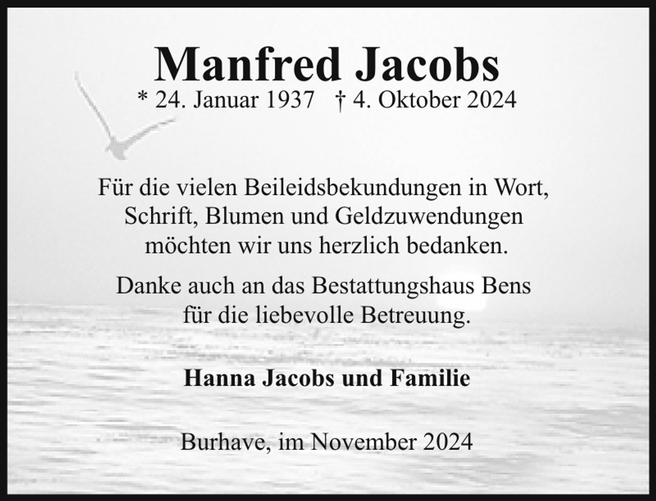 <p>Manfred Jacobs</p><p>* 24. Januar 1937 † 4. Oktober 2024<br />Für die vielen Beileidsbekundungen in Wort,<br />Schrift, Blumen und Geldzuwendungen<br />möchten wir uns herzlich bedanken.<br />Danke auch an das Bestattungshaus Bens<br />für die liebevolle Betreuung.<br />Hanna Jacobs und Familie<br />Burhave, im November 2024</p>