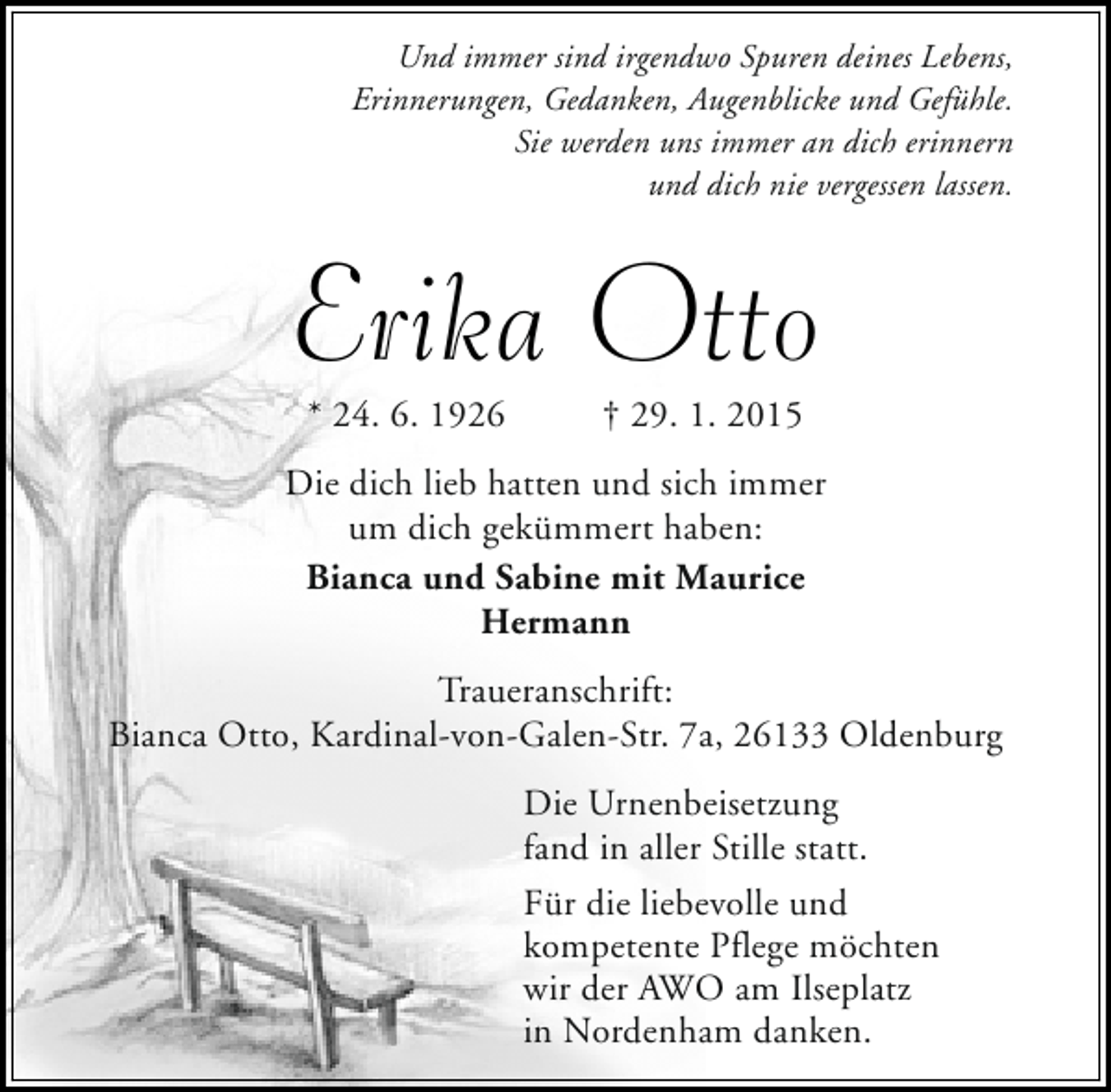 <p>Und immer sind irgendwo Spuren deines Lebens,<br />Erinnerungen, Gedanken, Augenblicke und Gefühle.<br />Sie werden uns immer an dich erinnern<br />und dich nie vergessen lassen.</p><p>Erika Otto<br />* 24. 6. 1926</p><p>† 29. 1. 2015</p><p>Die dich lieb hatten und sich immer<br />um dich gekümmert haben:<br />Bianca und Sabine mit Maurice<br />Hermann<br />Traueranschrift:<br />Bianca Otto, Kardinal-von-Galen-Str. 7a, 26133 Oldenburg<br />Die Urnenbeisetzung<br />fand in aller Stille statt.<br />Für die liebevolle und<br />kompetente Pflege möchten<br />wir der AWO am Ilseplatz<br />in Nordenham danken.</p>