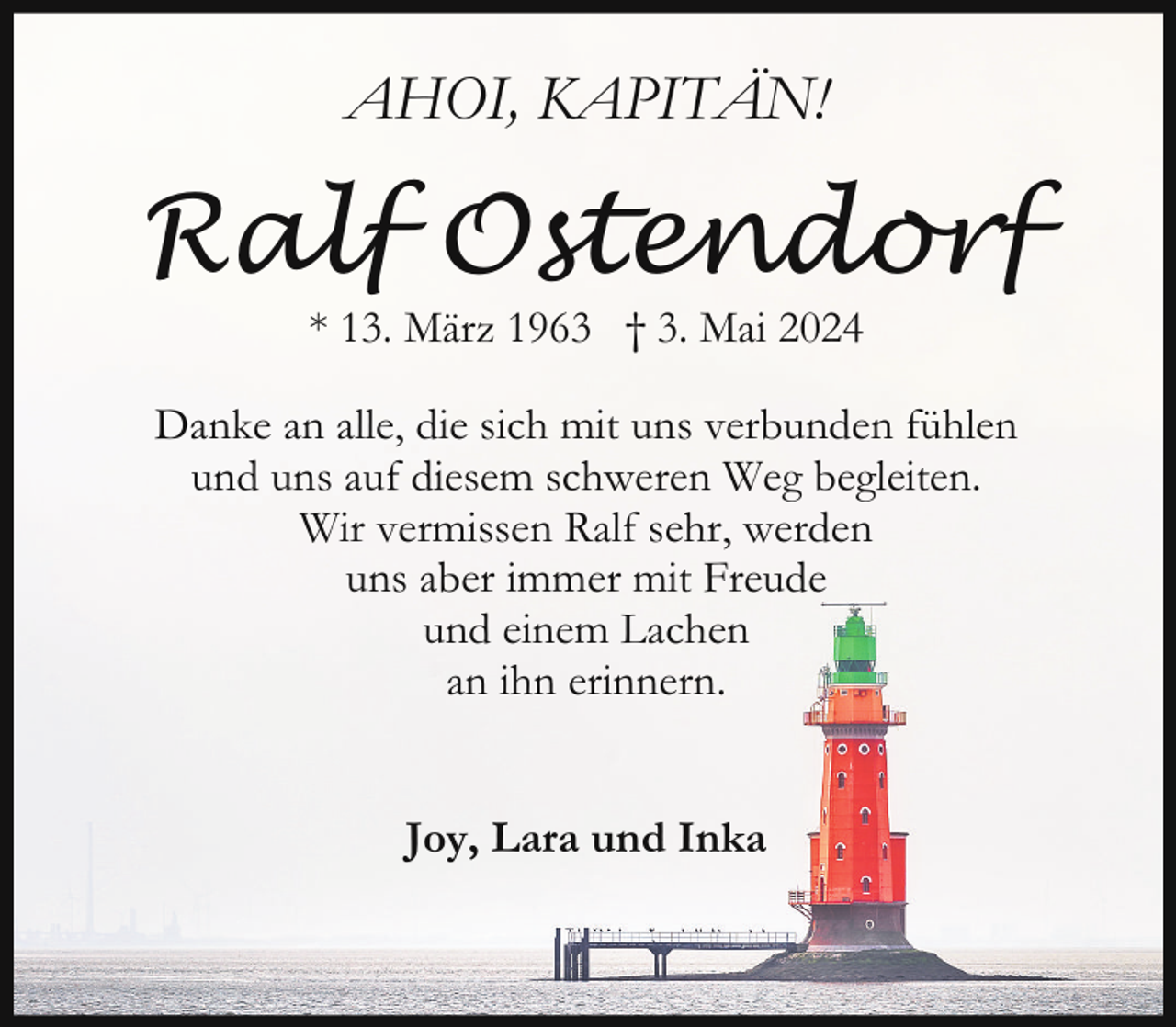 <p>AHOI, KAPITÄN!</p><p>Ralf Ostendorf<br />* 13. März 1963 † 3. Mai 2024</p><p>Danke an alle, die sich mit uns verbunden fühlen<br />und uns auf diesem schweren Weg begleiten.<br />Wir vermissen Ralf sehr, werden<br />uns aber immer mit Freude<br />und einem Lachen<br />an ihn erinnern.<br />Joy, Lara und Inka</p>