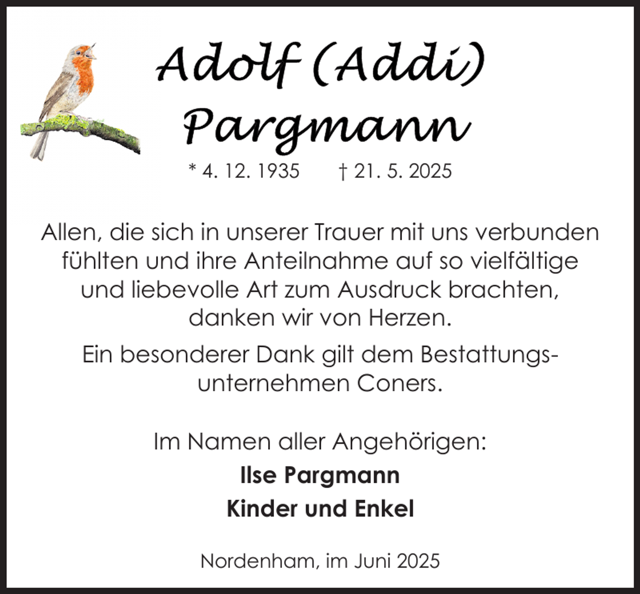 <p>* 4. 12. 1935</p><p>† 21. 5. 2025</p><p>Allen, die sich in unserer Trauer mit uns verbunden<br />fühlten und ihre Anteilnahme auf so vielfältige<br />und liebevolle Art zum Ausdruck brachten,<br />danken wir von Herzen.<br />Ein besonderer Dank gilt dem Bestattungsunternehmen Coners.<br />Im Namen aller Angehörigen:<br />Ilse Pargmann<br />Kinder und Enkel<br />Nordenham, im Juni 2025</p>