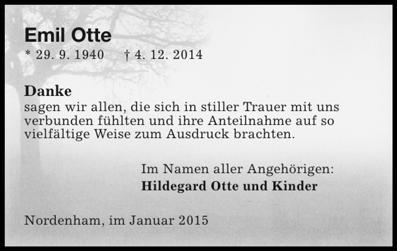 <p>Emil Otte</p><p>* 29. 9. 1940</p><p>† 4. 12. 2014</p><p>Danke</p><p>sagen wir allen, die sich in stiller Trauer mit uns<br />verbunden fühlten und ihre Anteilnahme auf so<br />vielfältige Weise zum Ausdruck brachten.<br />Im Namen aller Angehörigen:<br />Hildegard Otte und Kinder<br />Nordenham, im Januar 2015</p>