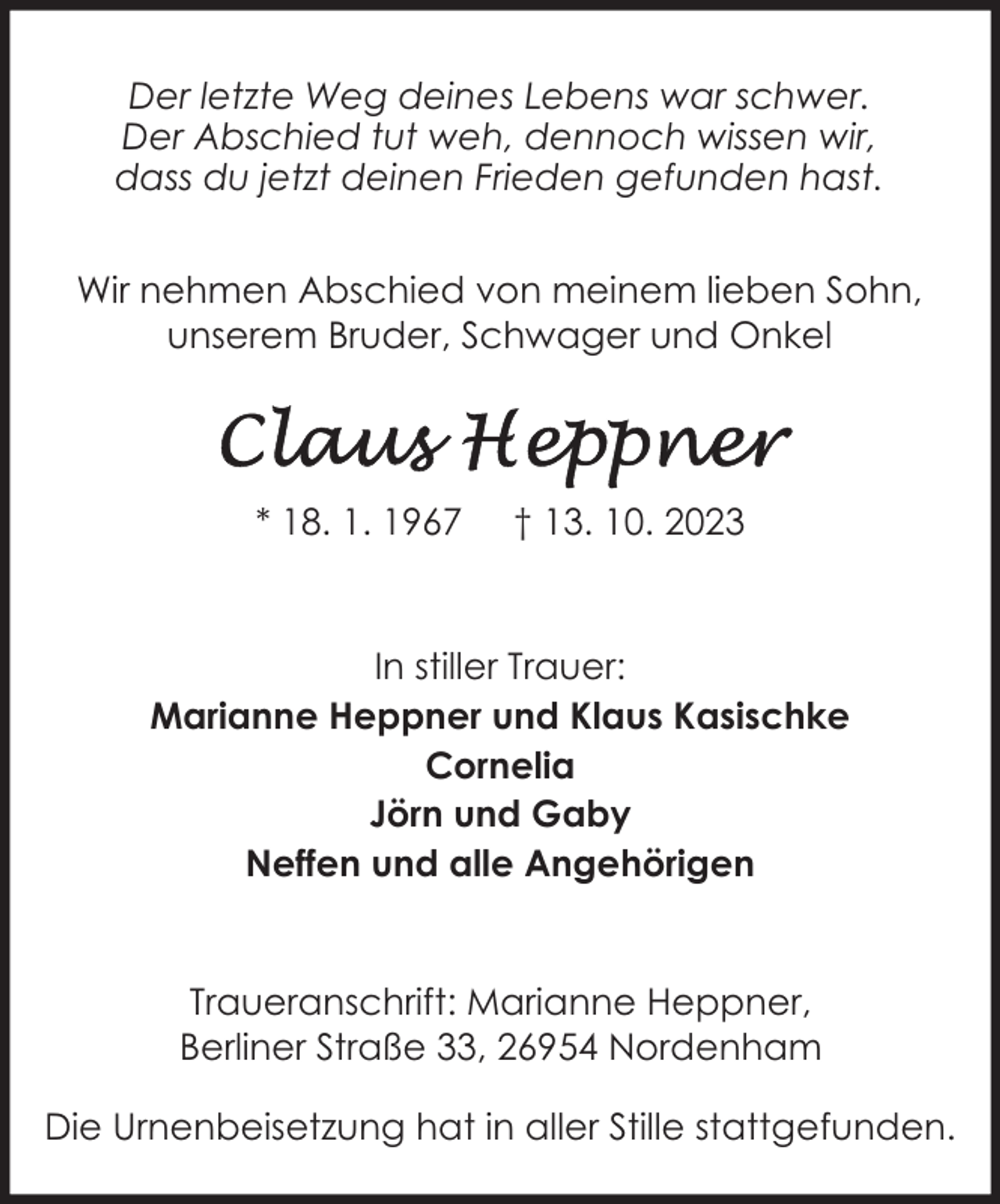 <p>Der letzte Weg deines Lebens war schwer.<br />Der Abschied tut weh, dennoch wissen wir,<br />dass du jetzt deinen Frieden gefunden hast.<br />Wir nehmen Abschied von meinem lieben Sohn,<br />unserem Bruder, Schwager und Onkel</p><p>* 18. 1. 1967</p><p>† 13. 10. 2023</p><p>In stiller Trauer:<br />Marianne Heppner und Klaus Kasischke<br />Cornelia<br />Jörn und Gaby<br />Neffen und alle Angehörigen<br />Traueranschrift: Marianne Heppner,<br />Berliner Straße 33, 26954 Nordenham<br />Die Urnenbeisetzung hat in aller Stille stattgefunden.</p>