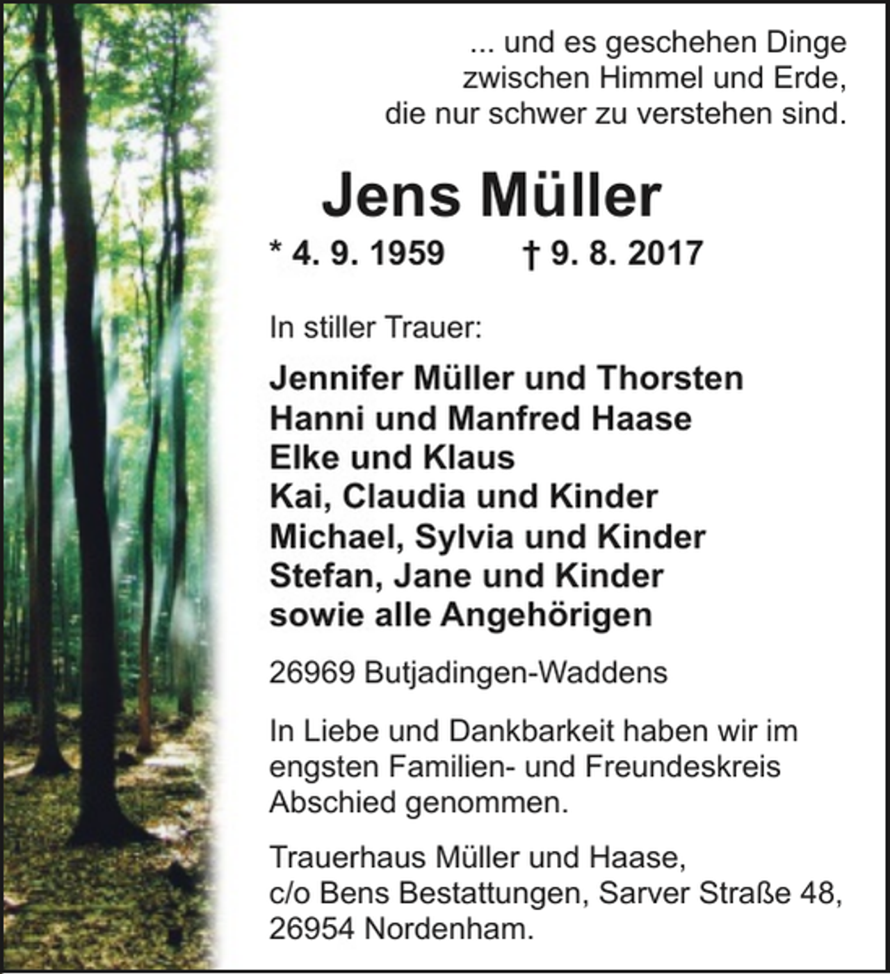 <p>... und es geschehen Dinge<br />zwischen Himmel und Erde,<br />die nur schwer zu verstehen sind.</p><p>Jens Müller</p><p>* 4. 9. 1959</p><p>† 9. 8. 2017</p><p>In stiller Trauer:</p><p>Jennifer Müller und Thorsten<br />Hanni und Manfred Haase<br />Elke und Klaus<br />Kai, Claudia und Kinder<br />Michael, Sylvia und Kinder<br />Stefan, Jane und Kinder<br />sowie alle Angehörigen<br />26969 Butjadingen-Waddens<br />In Liebe und Dankbarkeit haben wir im<br />engsten Familien- und Freundeskreis<br />Abschied genommen.<br />Trauerhaus Müller und Haase,<br />c/o Bens Bestattungen, Sarver Straße 48,<br />26954 Nordenham.</p>