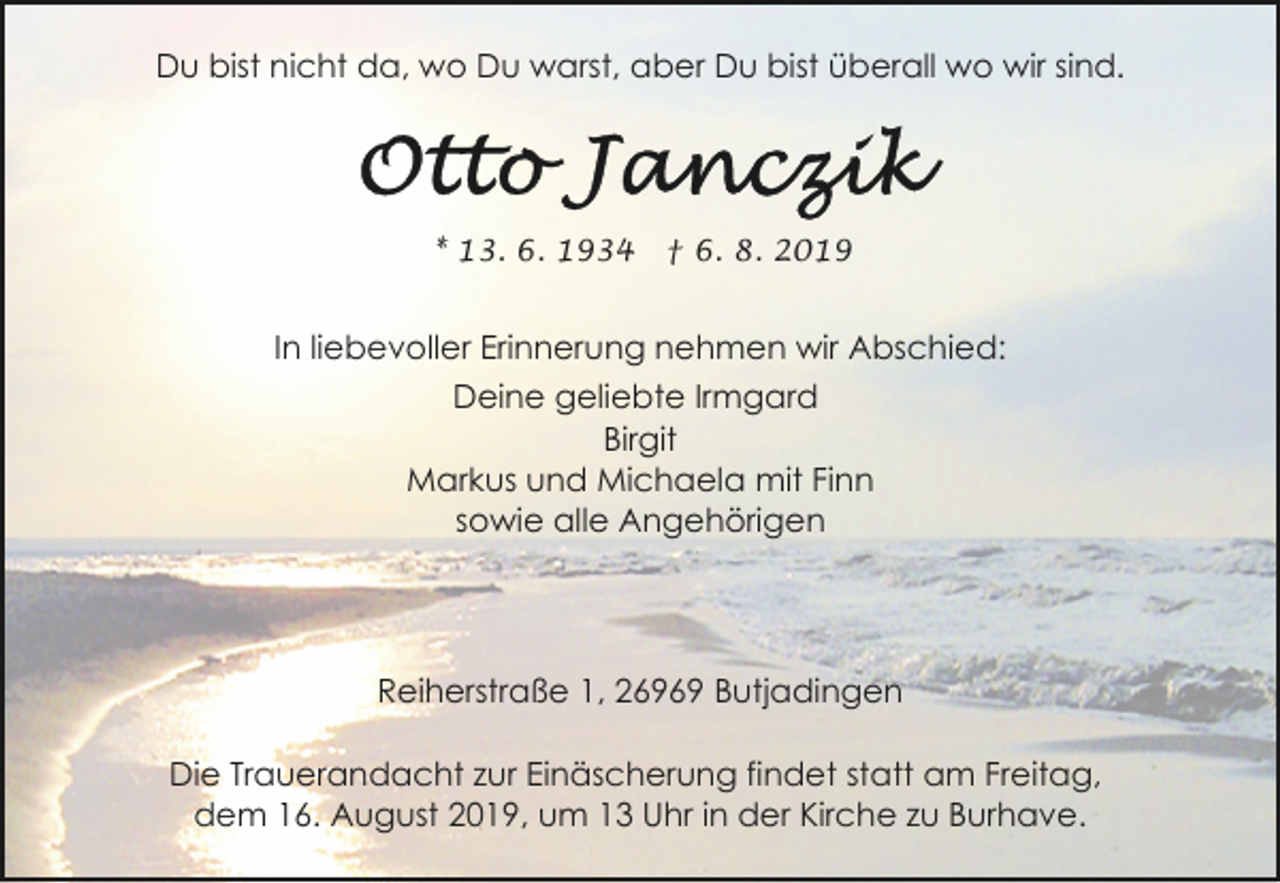 <p>Du bist nicht da, wo Du warst, aber Du bist überall wo wir sind.</p><p>* 13. 6. 1934</p><p>† 6. 8. 2019</p><p>In liebevoller Erinnerung nehmen wir Abschied:<br />Deine geliebte Irmgard<br />Birgit<br />Markus und Michaela mit Finn<br />sowie alle Angehörigen</p><p>Reiherstraße 1, 26969 Butjadingen<br />Die Trauerandacht zur Einäscherung findet statt am Freitag,<br />dem 16. August 2019, um 13 Uhr in der Kirche zu Burhave.</p>