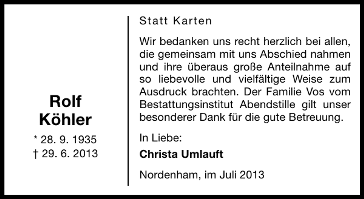 <p>Statt Karten</p><p>Rolf<br />Köhler<br />* 28. 9. 1935<br />† 29. 6. 2013</p><p>Wir bedanken uns recht herzlich bei allen,<br />die gemeinsam mit uns Abschied nahmen<br />und ihre überaus große Anteilnahme auf<br />so liebevolle und vielfältige Weise zum<br />Ausdruck brachten. Der Familie Vos vom<br />Bestattungsinstitut Abendstille gilt unser<br />besonderer Dank für die gute Betreuung.<br />In Liebe:<br />Christa Umlauft<br />Nordenham, im Juli 2013</p>