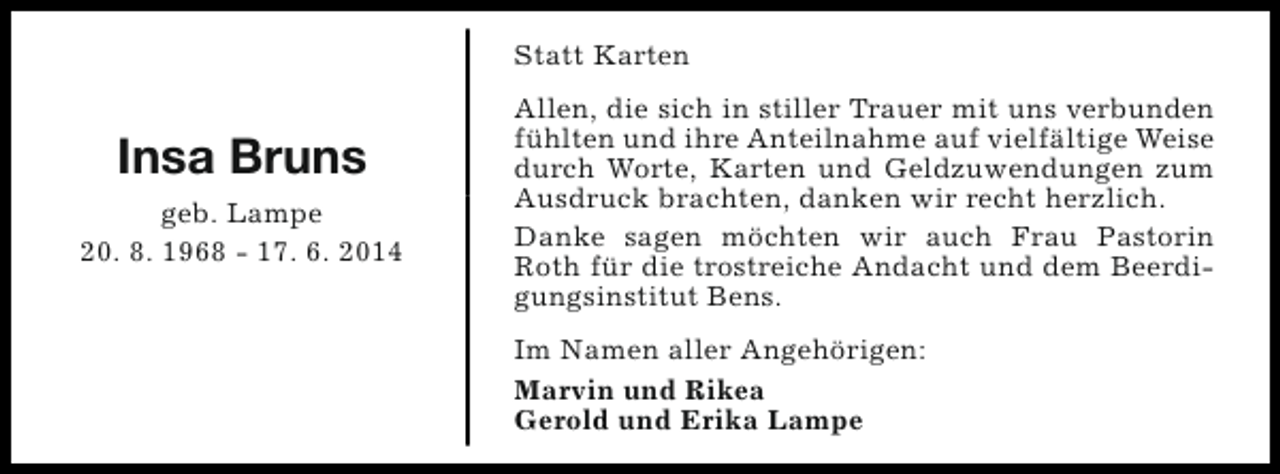 <p>Statt Karten</p><p>Insa Bruns<br />geb. Lampe<br />20. 8. 1968 - 17. 6. 2014</p><p>Allen, die sich in stiller Trauer mit uns verbunden<br />fühlten und ihre Anteilnahme auf vielfältige Weise<br />durch Worte, Karten und Geldzuwendungen zum<br />Ausdruck brachten, danken wir recht herzlich.<br />Danke sagen möchten wir auch Frau Pastorin<br />Roth für die trostreiche Andacht und dem Beerdigungsinstitut Bens.<br />Im Namen aller Angehörigen:<br />Marvin und Rikea<br />Gerold und Erika Lampe</p>