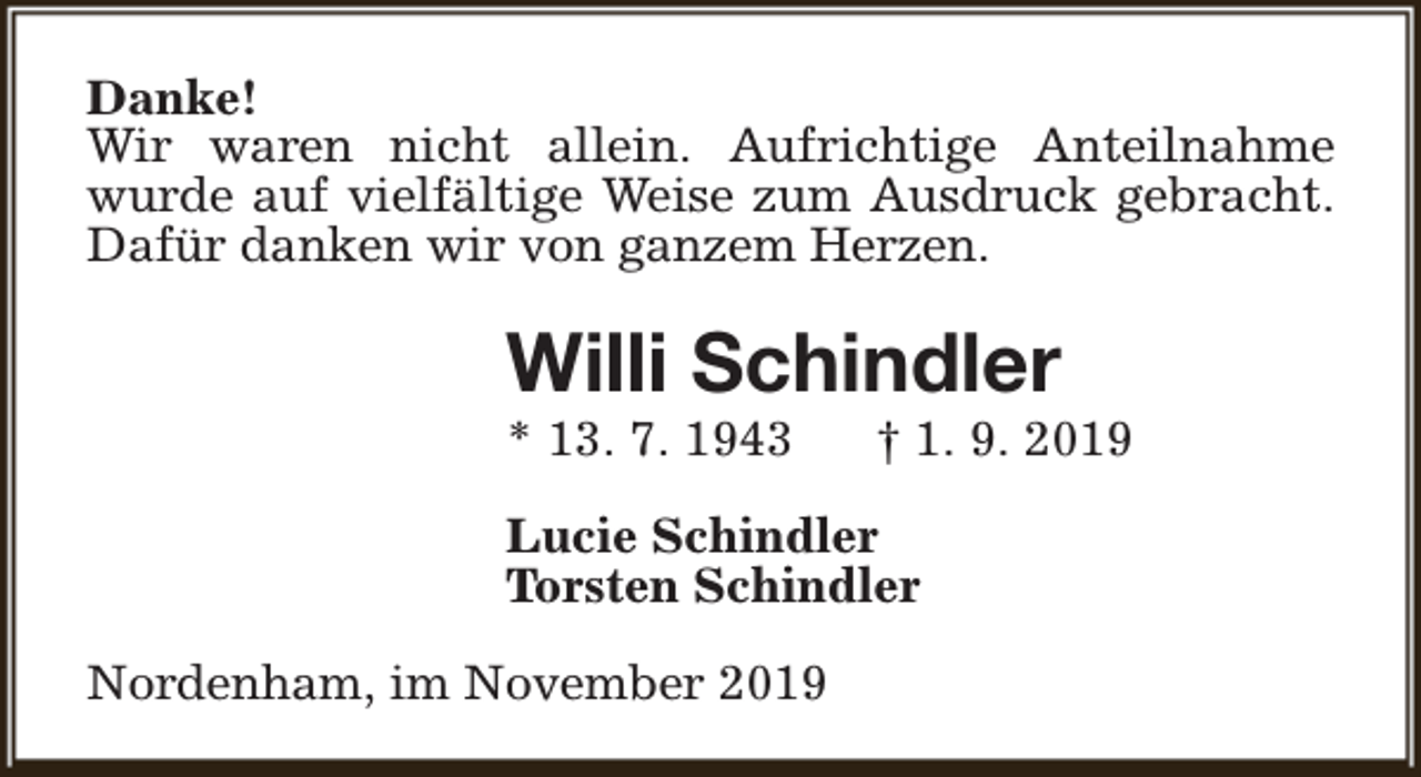<p>Danke!<br />Wir waren nicht allein. Aufrichtige Anteilnahme<br />wurde auf vielfältige Weise zum Ausdruck gebracht.<br />Dafür danken wir von ganzem Herzen.</p><p>Willi Schindler<br />* 13. 7. 1943</p><p>† 1. 9. 2019</p><p>Lucie Schindler<br />Torsten Schindler<br />Nordenham, im November 2019</p>