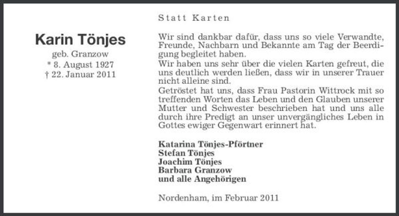 <p>Statt Karten</p><p>Karin Tönjes<br />geb. Granzow * 8. August 1927 † 22. Januar 2011</p><p>Wir sind dankbar dafür, dass uns so viele Verwandte, Freunde, Nachbarn und Bekannte am Tag der Beerdigung begleitet haben. Wir haben uns sehr über die vielen Karten gefreut, die uns deutlich werden ließen, dass wir in unserer Trauer nicht alleine sind. Getröstet hat uns, dass Frau Pastorin Wittrock mit so treffenden Worten das Leben und den Glauben unserer Mutter und Schwester beschrieben hat und uns alle durch ihre Predigt an unser unvergängliches Leben in Gottes ewiger Gegenwart erinnert hat. Katarina Tönjes-Pförtner Stefan Tönjes Joachim Tönjes Barbara Granzow und alle Angehörigen Nordenham, im Februar 2011</p>