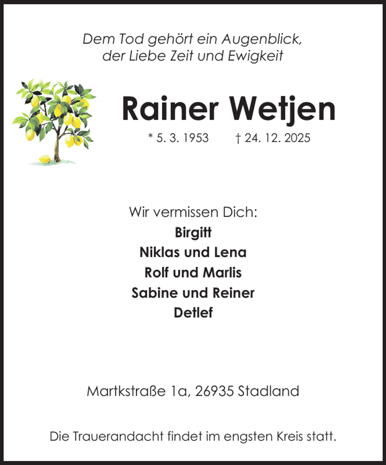 <p>Dem Tod gehört ein Augenblick,<br />der Liebe Zeit und Ewigkeit</p><p>Rainer Wetjen<br />* 5. 3. 1953</p><p>† 24. 12. 2025</p><p>Wir vermissen Dich:<br />Birgitt<br />Niklas und Lena<br />Rolf und Marlis<br />Sabine und Reiner<br />Detlef</p><p>Martkstraße 1a, 26935 Stadland<br />Die Trauerandacht findet im engsten Kreis statt.</p>
