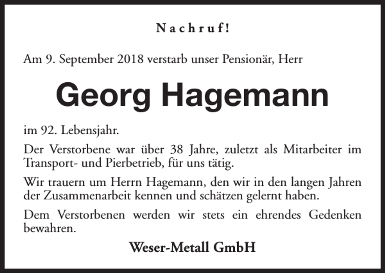 <p>Nachruf!<br />Am 9. September 2018 verstarb unser Pensionär, Herr</p><p>Georg Hagemann<br />im 92. Lebensjahr.<br />Der Verstorbene war über 38 Jahre, zuletzt als Mitarbeiter im<br />Transport- und Pierbetrieb, für uns tätig.<br />Wir trauern um Herrn Hagemann, den wir in den langen Jahren<br />der Zusammenarbeit kennen und schätzen gelernt haben.<br />Dem Verstorbenen werden wir stets ein ehrendes Gedenken<br />bewahren.</p><p>Weser-Metall GmbH</p>