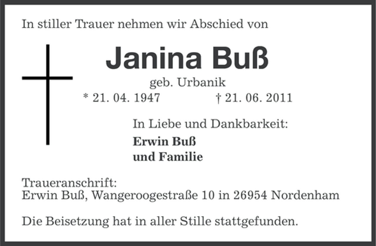 <p>In stiller Trauer nehmen wir Abschied von</p><p>Janina Buß<br />geb. Urbanik<br />* 21. 04. 1947<br />† 21. 06. 2011<br />In Liebe und Dankbarkeit:<br />Erwin Buß<br />und Familie<br />Traueranschrift:<br />Erwin Buß, Wangeroogestraße 10 in 26954 Nordenham<br />Die Beisetzung hat in aller Stille stattgefunden.</p>