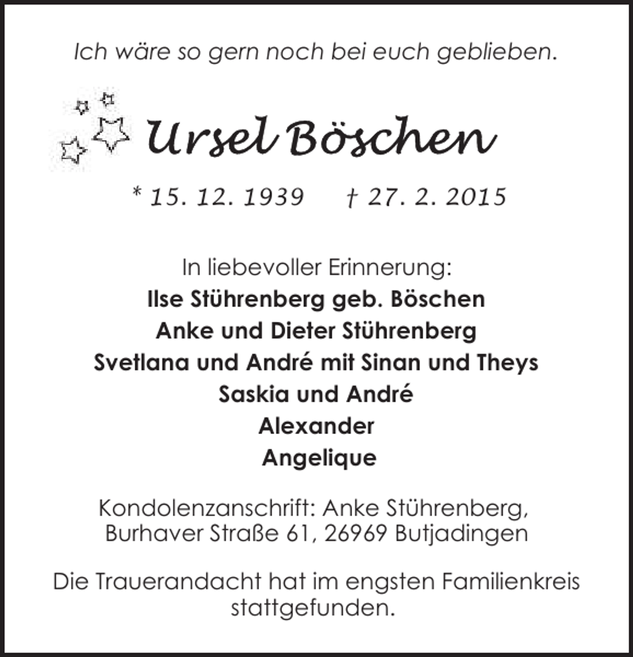 <p>Ich wäre so gern noch bei euch geblieben.</p>
<p>* 15. 12. 1939</p>
<p>† 27. 2. 2015</p>
<p>In liebevoller Erinnerung:<br />Ilse Stührenberg geb. Böschen<br />Anke und Dieter Stührenberg<br />Svetlana und André mit Sinan und Theys<br />Saskia und André<br />Alexander<br />Angelique<br />Kondolenzanschrift: Anke Stührenberg,<br />Burhaver Straße 61, 26969 Butjadingen<br />Die Trauerandacht hat im engsten Familienkreis<br />stattgefunden.</p>
