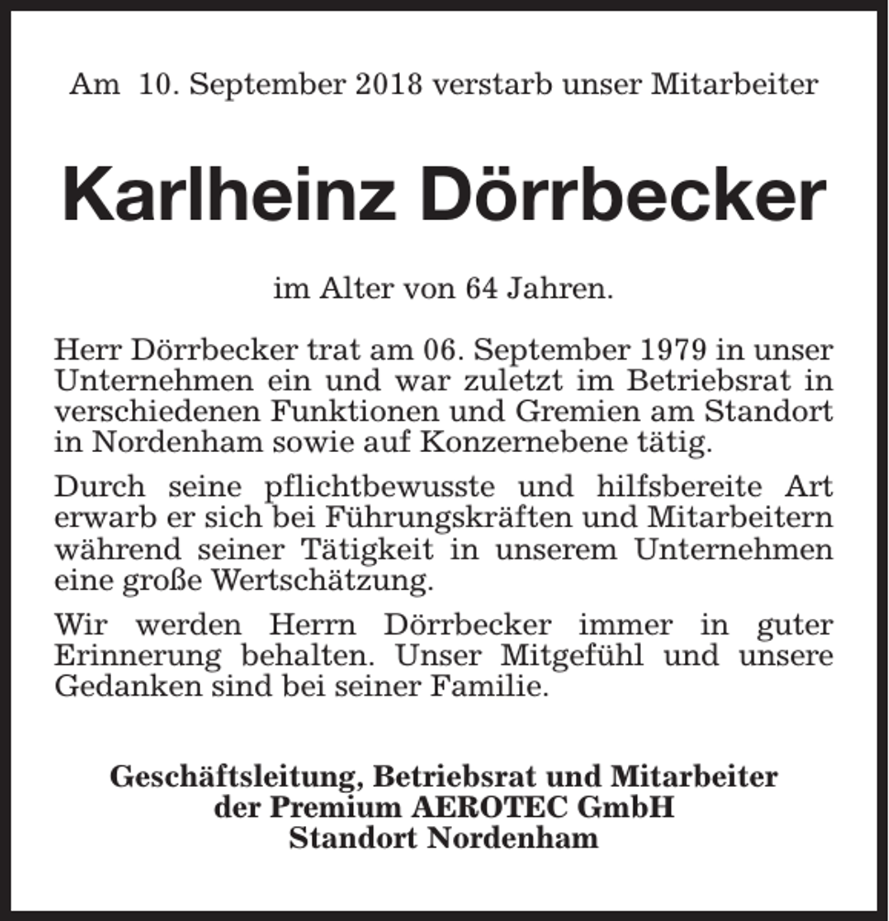 <p>Am 10. September 2018 verstarb unser Mitarbeiter</p><p>Karlheinz Dörrbecker<br />im Alter von 64 Jahren.<br />Herr Dörrbecker trat am 06. September 1979 in unser<br />Unternehmen ein und war zuletzt im Betriebsrat in<br />verschiedenen Funktionen und Gremien am Standort<br />in Nordenham sowie auf Konzernebene tätig.<br />Durch seine pflichtbewusste und hilfsbereite Art<br />erwarb er sich bei Führungskräften und Mitarbeitern<br />während seiner Tätigkeit in unserem Unternehmen<br />eine große Wertschätzung.<br />Wir werden Herrn Dörrbecker immer in guter<br />Erinnerung behalten. Unser Mitgefühl und unsere<br />Gedanken sind bei seiner Familie.<br />Geschäftsleitung, Betriebsrat und Mitarbeiter<br />der Premium AEROTEC GmbH<br />Standort Nordenham</p>