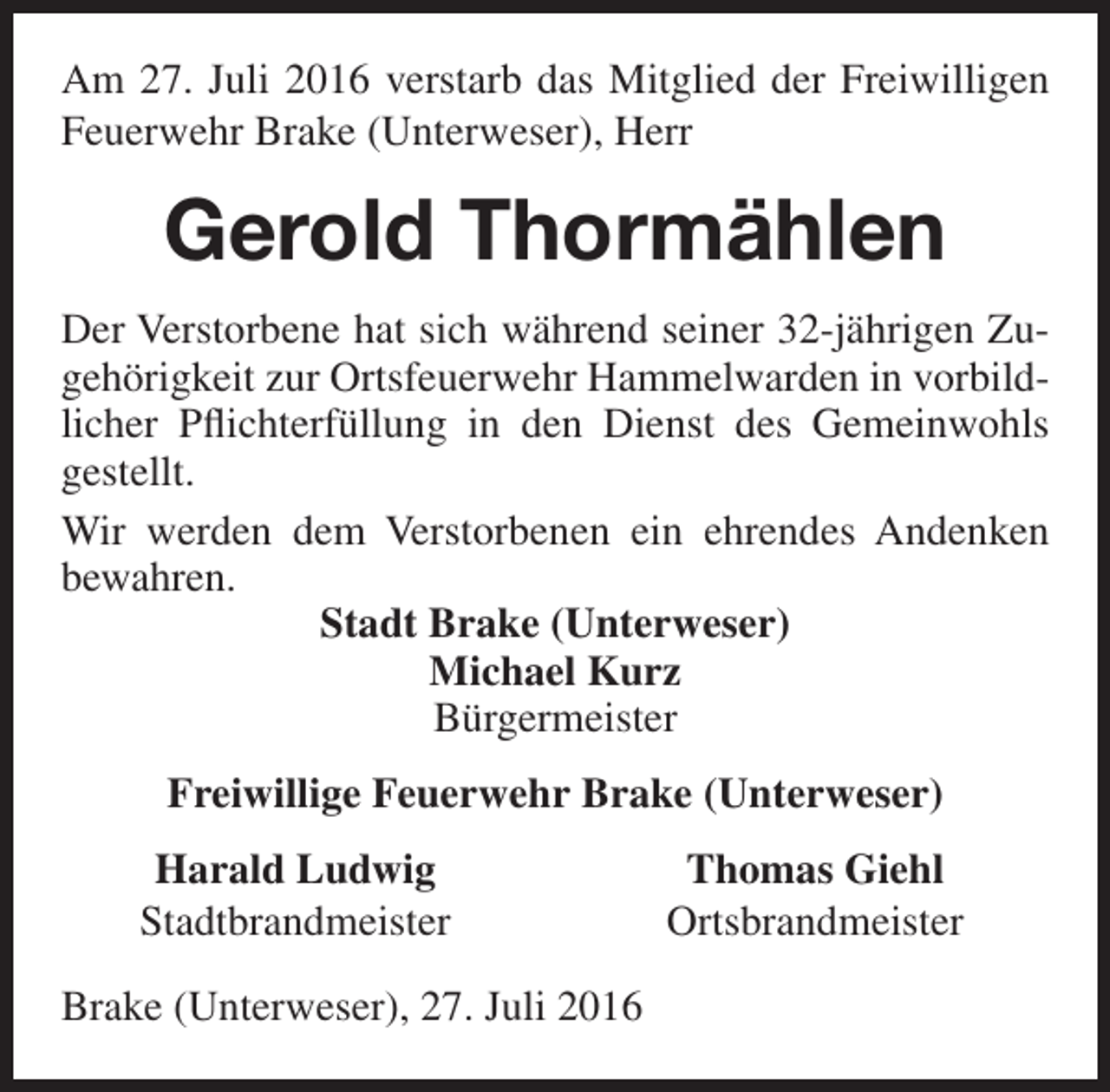 <p>Am 27. Juli 2016 verstarb das Mitglied der Freiwilligen<br />Feuerwehr Brake (Unterweser), Herr</p><p>Gerold Thormählen<br />Der Verstorbene hat sich während seiner 32-jährigen Zugehörigkeit zur Ortsfeuerwehr Hammelwarden in vorbildlicher Pflichterfüllung in den Dienst des Gemeinwohls<br />gestellt.<br />Wir werden dem Verstorbenen ein ehrendes Andenken<br />bewahren.<br />Stadt Brake (Unterweser)<br />Michael Kurz<br />Bürgermeister<br />Freiwillige Feuerwehr Brake (Unterweser)<br />Harald Ludwig<br />Stadtbrandmeister<br />Brake (Unterweser), 27. Juli 2016</p><p>Thomas Giehl<br />Ortsbrandmeister</p>