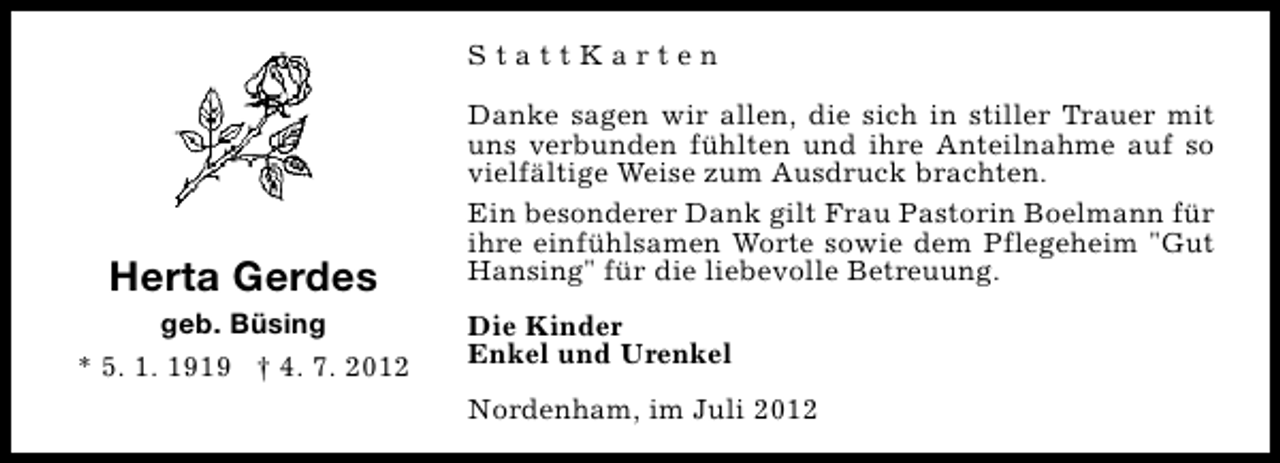 <p>StattKarten</p><p>Herta Gerdes</p><p>geb. Büsing<br />* 5. 1. 1919 † 4. 7. 2012</p><p>Danke sagen wir allen, die sich in stiller Trauer mit<br />uns verbunden fühlten und ihre Anteilnahme auf so<br />vielfältige Weise zum Ausdruck brachten.<br />Ein besonderer Dank gilt Frau Pastorin Boelmann für<br />ihre einfühlsamen Worte sowie dem Pflegeheim "Gut<br />Hansing" für die liebevolle Betreuung.<br />Die Kinder<br />Enkel und Urenkel<br />Nordenham, im Juli 2012</p>