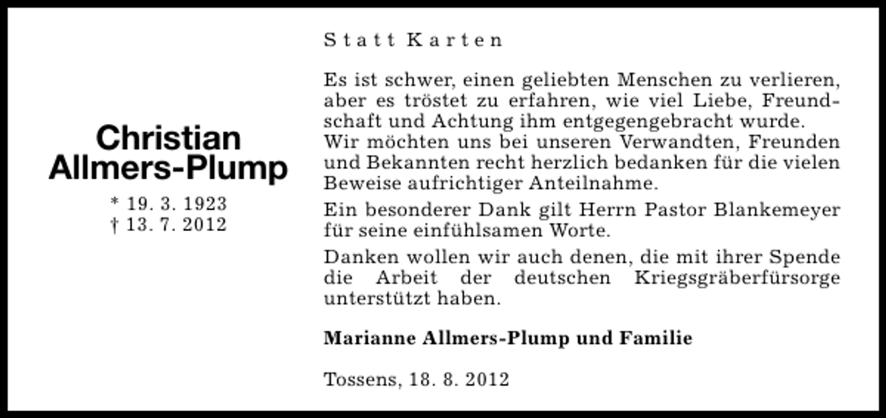 <p>Statt Karten</p><p>Christian<br />Allmers-Plump<br />* 19. 3. 1923<br />† 13. 7. 2012</p><p>Es ist schwer, einen geliebten Menschen zu verlieren,<br />aber es tröstet zu erfahren, wie viel Liebe, Freundschaft und Achtung ihm entgegengebracht wurde.<br />Wir möchten uns bei unseren Verwandten, Freunden<br />und Bekannten recht herzlich bedanken für die vielen<br />Beweise aufrichtiger Anteilnahme.<br />Ein besonderer Dank gilt Herrn Pastor Blankemeyer<br />für seine einfühlsamen Worte.<br />Danken wollen wir auch denen, die mit ihrer Spende<br />die Arbeit der deutschen Kriegsgräberfürsorge<br />unterstützt haben.<br />Marianne Allmers-Plump und Familie<br />Tossens, 18. 8. 2012</p>