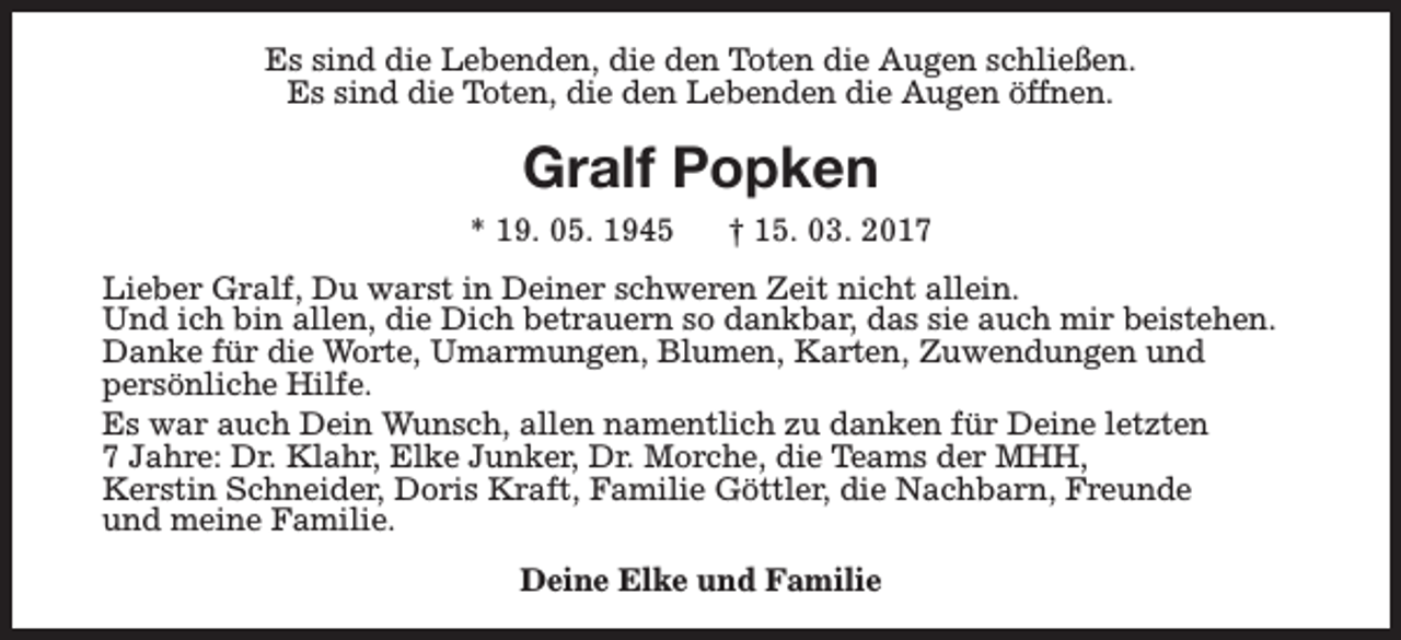 <p>Es sind die Lebenden, die den Toten die Augen schließen.<br />Es sind die Toten, die den Lebenden die Augen öffnen.</p><p>Gralf Popken<br />* 19. 05. 1945</p><p>† 15. 03. 2017</p><p>Lieber Gralf, Du warst in Deiner schweren Zeit nicht allein.<br />Und ich bin allen, die Dich betrauern so dankbar, das sie auch mir beistehen.<br />Danke für die Worte, Umarmungen, Blumen, Karten, Zuwendungen und<br />persönliche Hilfe.<br />Es war auch Dein Wunsch, allen namentlich zu danken für Deine letzten<br />7 Jahre: Dr. Klahr, Elke Junker, Dr. Morche, die Teams der MHH,<br />Kerstin Schneider, Doris Kraft, Familie Göttler, die Nachbarn, Freunde<br />und meine Familie.<br />Deine Elke und Familie</p>