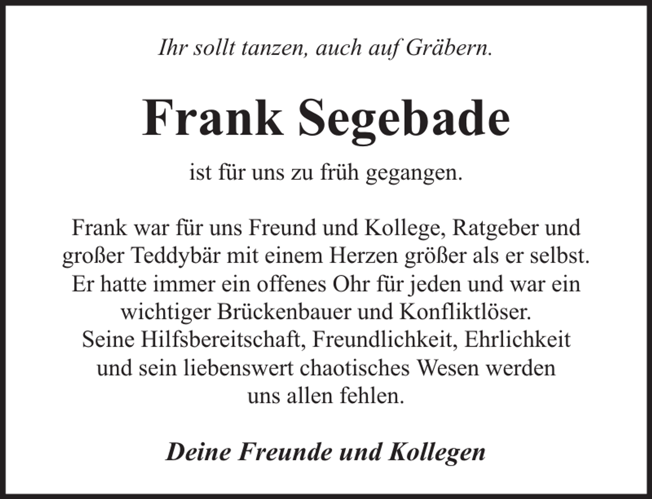 <p>Ihr sollt tanzen, auch auf Gräbern.</p><p>Frank Segebade<br />ist für uns zu früh gegangen.<br />Frank war für uns Freund und Kollege, Ratgeber und<br />großer Teddybär mit einem Herzen größer als er selbst.<br />Er hatte immer ein offenes Ohr für jeden und war ein<br />wichtiger Brückenbauer und Konfliktlöser.<br />Seine Hilfsbereitschaft, Freundlichkeit, Ehrlichkeit<br />und sein liebenswert chaotisches Wesen werden<br />uns allen fehlen.</p><p>Deine Freunde und Kollegen</p>