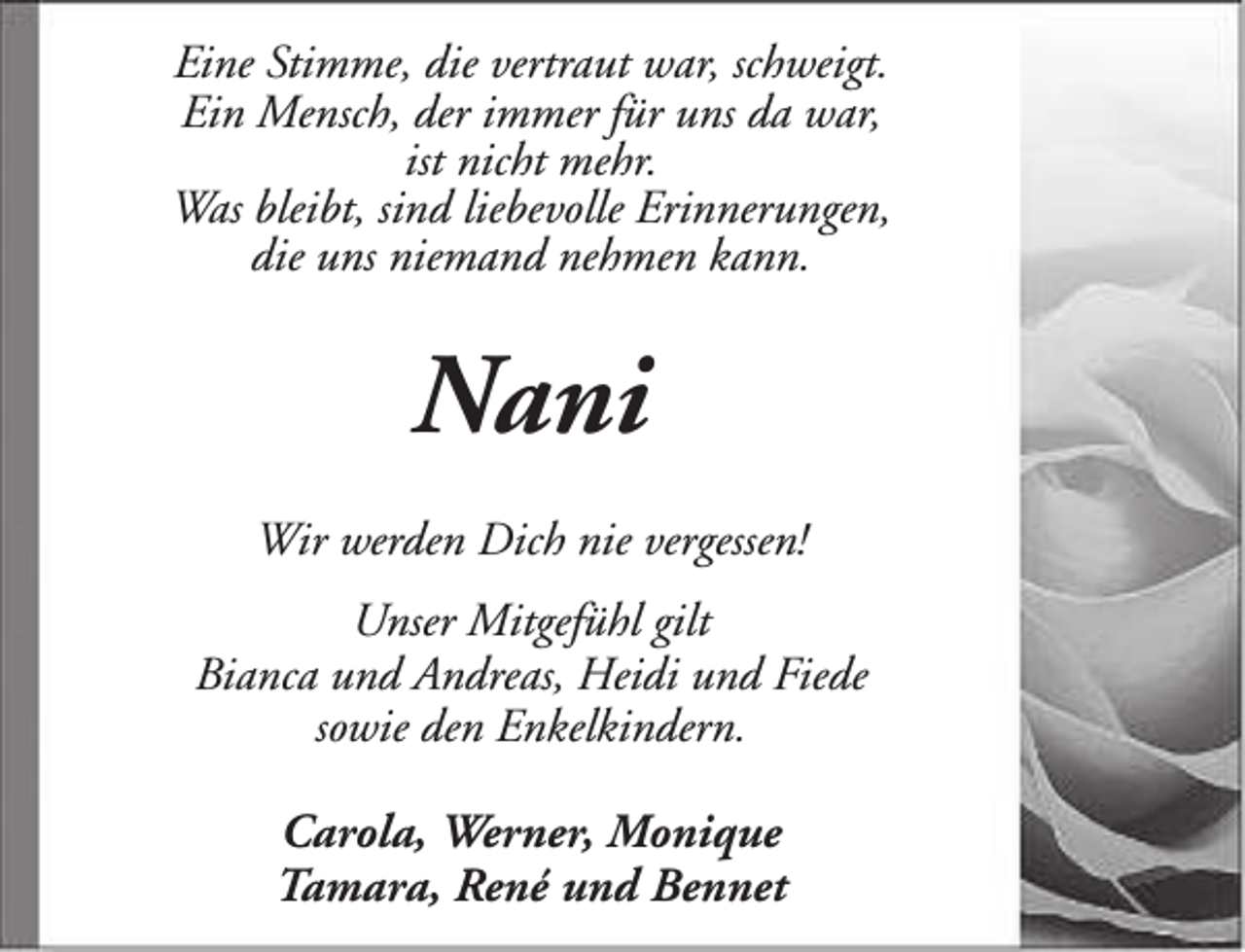 <p>Eine Stimme, die vertraut war, schweigt.<br />Ein Mensch, der immer für uns da war,<br />ist nicht mehr.<br />Was bleibt, sind liebevolle Erinnerungen,<br />die uns niemand nehmen kann.</p><p>Nani<br />Wir werden Dich nie vergessen!<br />Unser Mitgefühl gilt<br />Bianca und Andreas, Heidi und Fiede<br />sowie den Enkelkindern.<br />Carola, Werner, Monique<br />Tamara, René und Bennet</p>