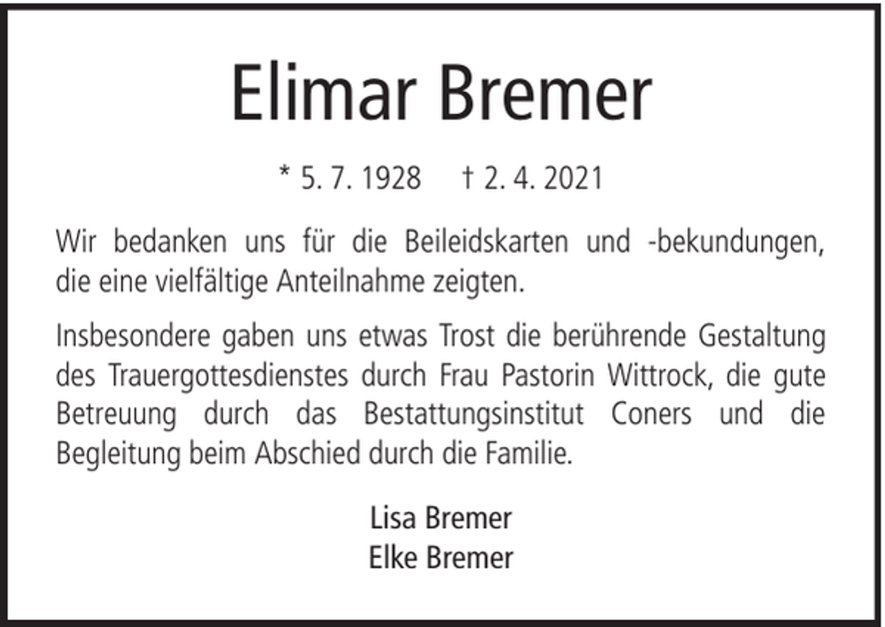 <p>Elimar Bremer<br />* 5. 7. 1928</p><p>† 2. 4. 2021</p><p>Wir bedanken uns für die Beileidskarten und -bekundungen,<br />die eine vielfältige Anteilnahme zeigten.<br />Insbesondere gaben uns etwas Trost die berührende Gestaltung<br />des Trauergottesdienstes durch Frau Pastorin Wittrock, die gute<br />Betreuung durch das Bestattungsinstitut Coners und die<br />Begleitung beim Abschied durch die Familie.<br />Lisa Bremer<br />Elke Bremer</p>