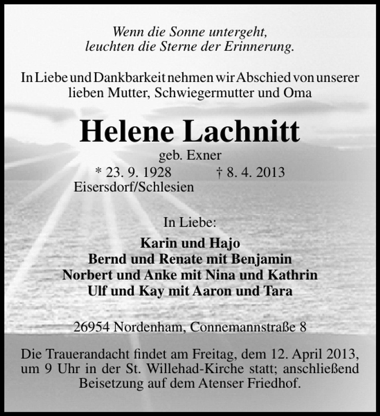 <p>Wenn die Sonne untergeht,<br />leuchten die Sterne der Erinnerung.<br />In Liebe und Dankbarkeit nehmen wirAbschied von unserer<br />lieben Mutter, Schwiegermutter und Oma</p><p>Helene Lachnitt</p><p>geb. Exner<br />* 23. 9. 1928<br />† 8. 4. 2013<br />Eisersdorf/Schlesien</p><p>In Liebe:<br />Karin und Hajo<br />Bernd und Renate mit Benjamin<br />Norbert und Anke mit Nina und Kathrin<br />Ulf und Kay mit Aaron und Tara<br />26954 Nordenham, Connemannstraße 8<br />Die Trauerandacht ﬁndet am Freitag, dem 12. April 2013,<br />um 9 Uhr in der St. Willehad-Kirche statt; anschließend<br />Beisetzung auf dem Atenser Friedhof.</p>