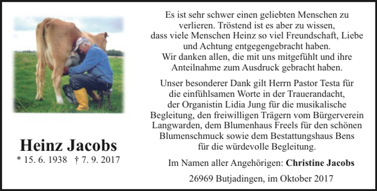 <p>Es ist sehr schwer einen geliebten Menschen zu<br />verlieren. Tröstend ist es aber zu wissen,<br />dass viele Menschen Heinz so viel Freundschaft, Liebe<br />und Achtung entgegengebracht haben.<br />Wir danken allen, die mit uns mitgefühlt und ihre<br />Anteilnahme zum Ausdruck gebracht haben.</p><p>Heinz Jacobs</p><p>* 15. 6. 1938 † 7. 9. 2017</p><p>Unser besonderer Dank gilt Herrn Pastor Testa für<br />die einfühlsamen Worte in der Trauerandacht,<br />der Organistin Lidia Jung für die musikalische<br />Begleitung, den freiwilligen Trägern vom Bürgerverein<br />Langwarden, dem Blumenhaus Freels für den schönen<br />Blumenschmuck sowie dem Bestattungshaus Bens<br />für die würdevolle Begleitung.<br />Im Namen aller Angehörigen: Christine Jacobs<br />26969 Butjadingen, im Oktober 2017</p>