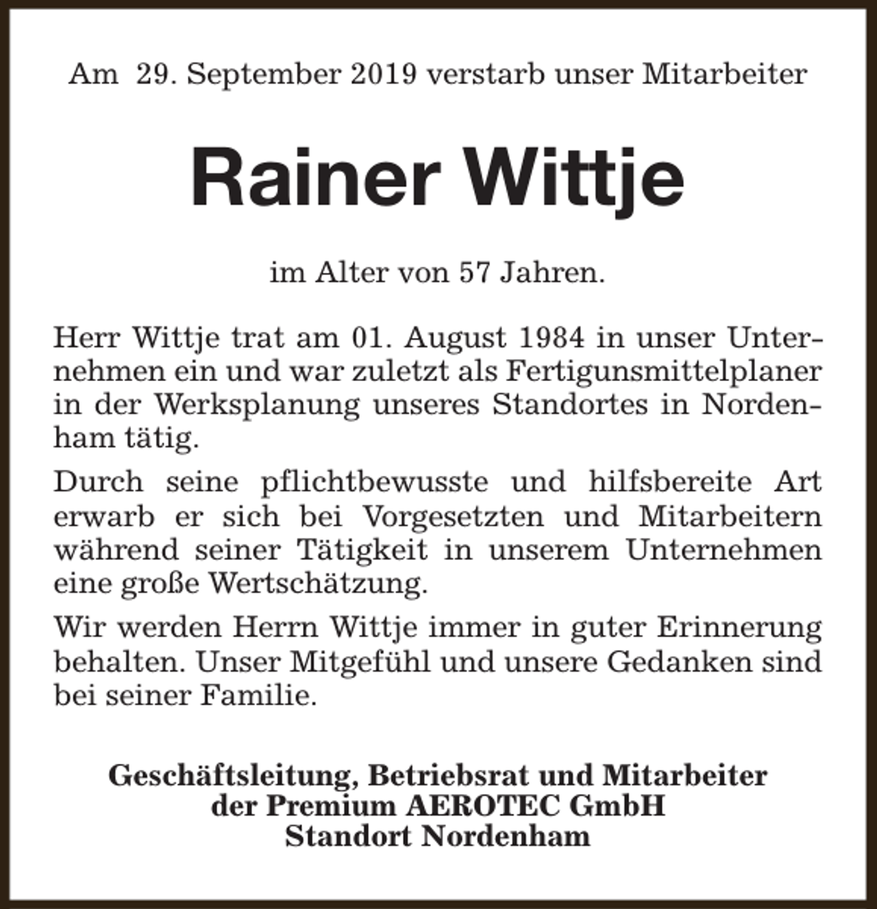 <p>Am 29. September 2019 verstarb unser Mitarbeiter</p><p>Rainer Wittje<br />im Alter von 57 Jahren.<br />Herr Wittje trat am 01. August 1984 in unser Unternehmen ein und war zuletzt als Fertigunsmittelplaner<br />in der Werksplanung unseres Standortes in Nordenham tätig.<br />Durch seine pflichtbewusste und hilfsbereite Art<br />erwarb er sich bei Vorgesetzten und Mitarbeitern<br />während seiner Tätigkeit in unserem Unternehmen<br />eine große Wertschätzung.<br />Wir werden Herrn Wittje immer in guter Erinnerung<br />behalten. Unser Mitgefühl und unsere Gedanken sind<br />bei seiner Familie.<br />Geschäftsleitung, Betriebsrat und Mitarbeiter<br />der Premium AEROTEC GmbH<br />Standort Nordenham</p>