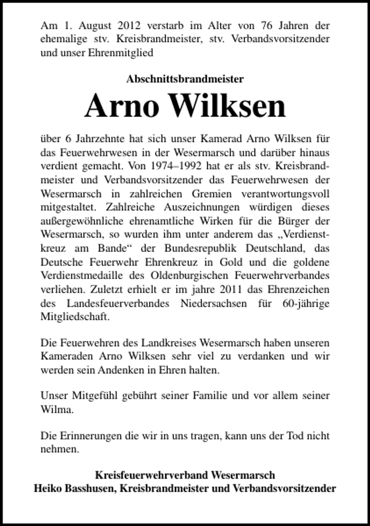 <p>Am 1. August 2012 verstarb im Alter von 76 Jahren der<br />ehemalige stv. Kreisbrandmeister, stv. Verbandsvorsitzender<br />und unser Ehrenmitglied<br />Abschnittsbrandmeister</p><p>Arno Wilksen<br />über 6 Jahrzehnte hat sich unser Kamerad Arno Wilksen für<br />das Feuerwehrwesen in der Wesermarsch und darüber hinaus<br />verdient gemacht. Von 1974–1992 hat er als stv. Kreisbrandmeister und Verbandsvorsitzender das Feuerwehrwesen der<br />Wesermarsch in zahlreichen Gremien verantwortungsvoll<br />mitgestaltet. Zahlreiche Auszeichnungen würdigen dieses<br />außergewöhnliche ehrenamtliche Wirken für die Bürger der<br />Wesermarsch, so wurden ihm unter anderem das „Verdienstkreuz am Bande“ der Bundesrepublik Deutschland, das<br />Deutsche Feuerwehr Ehrenkreuz in Gold und die goldene<br />Verdienstmedaille des Oldenburgischen Feuerwehrverbandes<br />verliehen. Zuletzt erhielt er im jahre 2011 das Ehrenzeichen<br />des Landesfeuerverbandes Niedersachsen für 60-jährige<br />Mitgliedschaft.<br />Die Feuerwehren des Landkreises Wesermarsch haben unseren<br />Kameraden Arno Wilksen sehr viel zu verdanken und wir<br />werden sein Andenken in Ehren halten.<br />Unser Mitgefühl gebührt seiner Familie und vor allem seiner<br />Wilma.<br />Die Erinnerungen die wir in uns tragen, kann uns der Tod nicht<br />nehmen.<br />Kreisfeuerwehrverband Wesermarsch<br />Heiko Basshusen, Kreisbrandmeister und Verbandsvorsitzender</p>