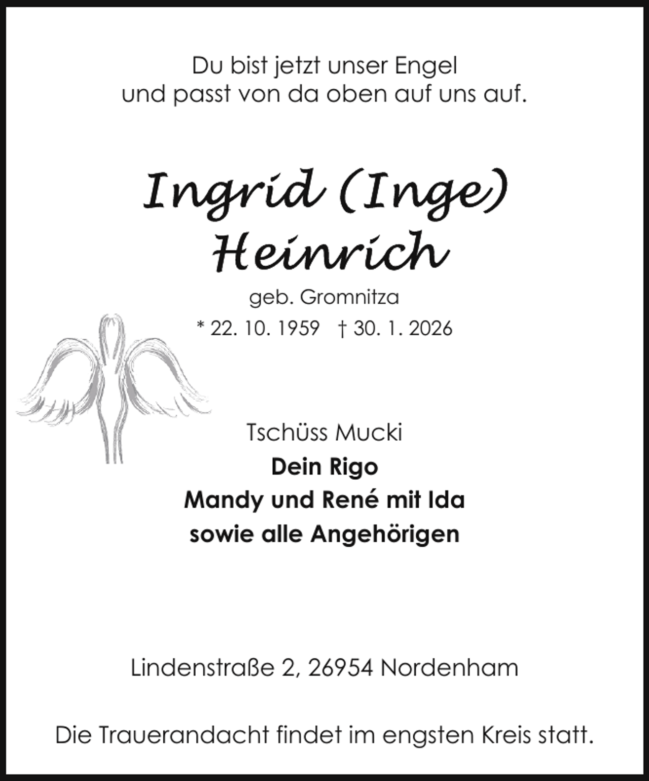 <p>Du bist jetzt unser Engel<br />und passt von da oben auf uns auf.</p><p>geb. Gromnitza<br />* 22.<br />2 10. 1959 † 30. 1. 2026</p><p>Tschüss Mucki<br />Dein Rigo<br />Mandy und René mit Ida<br />sowie alle Angehörigen</p><p>Lindenstraße 2, 26954 Nordenham<br />Die Trauerandacht findet im engsten Kreis statt.</p>