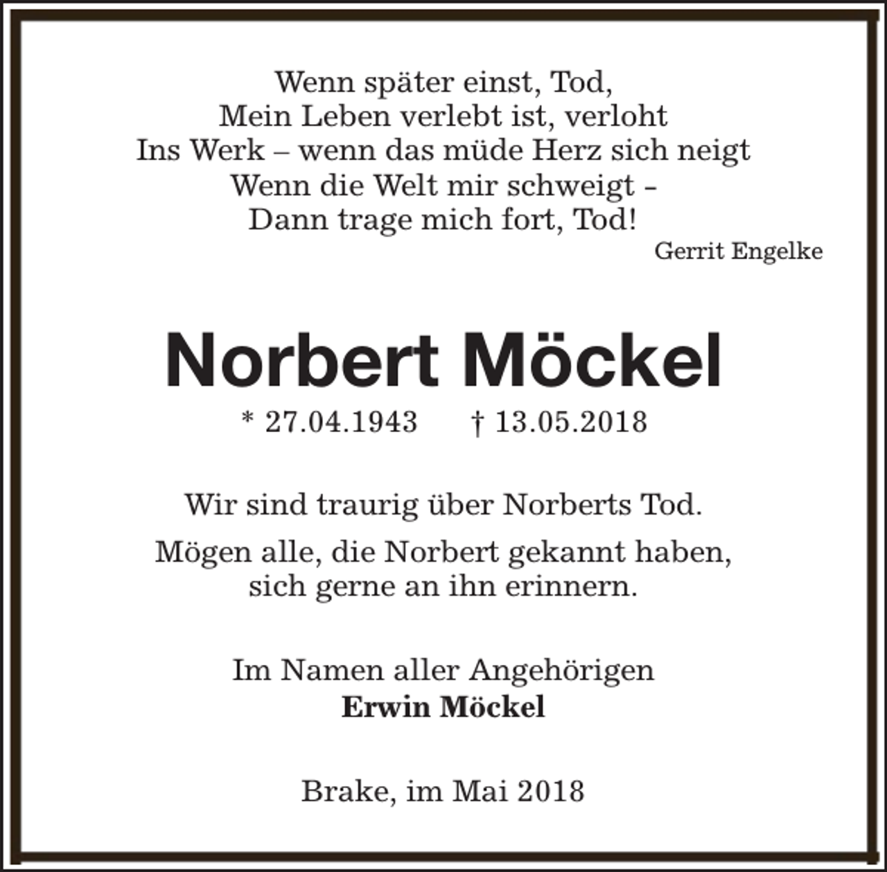 <p>Wenn später einst, Tod,<br />Mein Leben verlebt ist, verloht<br />Ins Werk – wenn das müde Herz sich neigt<br />Wenn die Welt mir schweigt Dann trage mich fort, Tod!</p><p>Gerrit Engelke</p><p>Norbert Möckel<br />* 27.04.1943</p><p>† 13.05.2018</p><p>Wir sind traurig über Norberts Tod.<br />Mögen alle, die Norbert gekannt haben,<br />sich gerne an ihn erinnern.<br />Im Namen aller Angehörigen<br />Erwin Möckel<br />Brake, im Mai 2018</p>