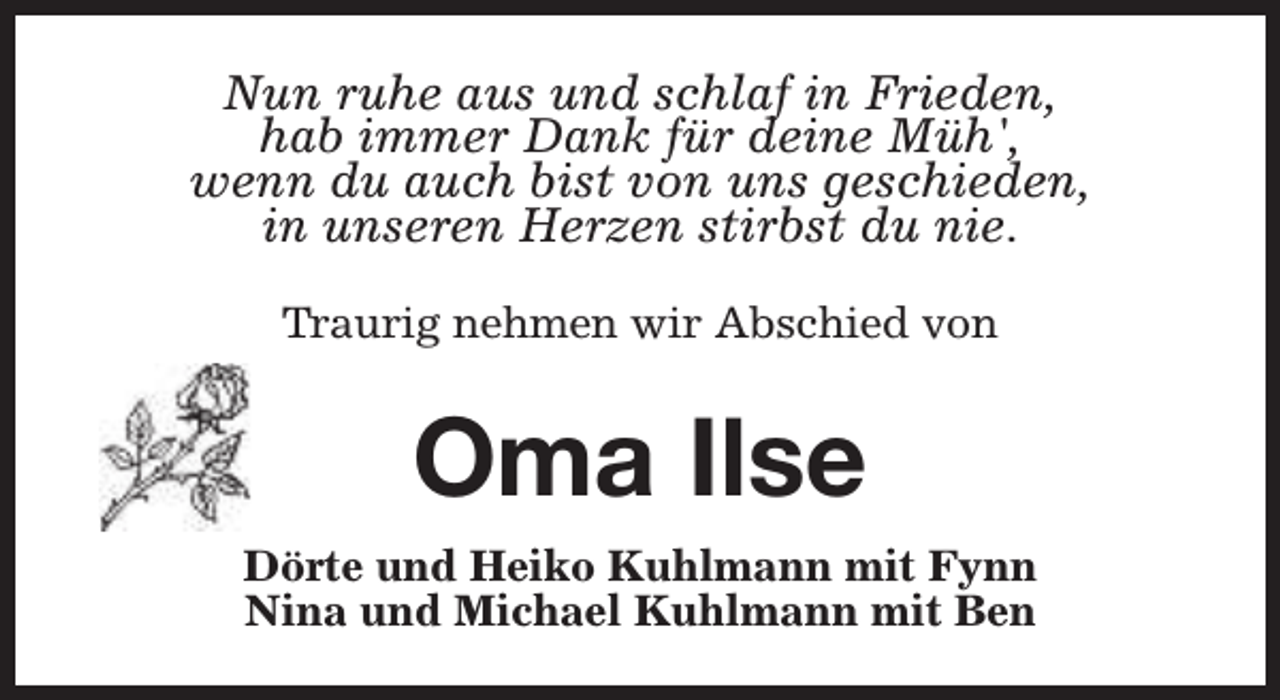<p>Nun ruhe aus und schlaf in Frieden,<br />hab immer Dank für deine Müh',<br />wenn du auch bist von uns geschieden,<br />in unseren Herzen stirbst du nie.<br />Traurig nehmen wir Abschied von</p><p>Oma Ilse<br />Dörte und Heiko Kuhlmann mit Fynn<br />Nina und Michael Kuhlmann mit Ben</p>